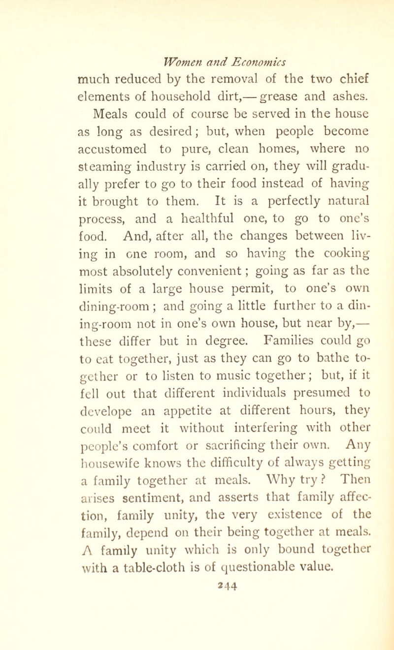 much reduced by the removal of the two chief elements of household dirt,— grease and ashes. Meals could of course be served in the house as long as desired; but, when people become accustomed to pure, clean homes, where no steaming industry is carried on, they will gradu¬ ally prefer to go to their food instead of having it brought to them. It is a perfectly natural process, and a healthful one, to go to one’s food. And, after all, the changes between liv¬ ing in one room, and so having the cooking most absolutely convenient; going as far as the limits of a large house permit, to one’s own dining-room ; and going a little further to a din¬ ing-room not in one’s own house, but near by,— these differ but in degree. Families could go to eat together, just as they can go to bathe to¬ gether or to listen to music together; but, if it fell out that different individuals presumed to dcvelope an appetite at different hours, they could meet it without interfering with other people’s comfort or sacrificing their own. Any housewife knows the difficulty of always getting a family together at meals. Why try ? Then arises sentiment, and asserts that family affec¬ tion, family unity, the very existence of the family, depend on their being together at meals. A family unity which is only bound together with a table-cloth is of questionable value.