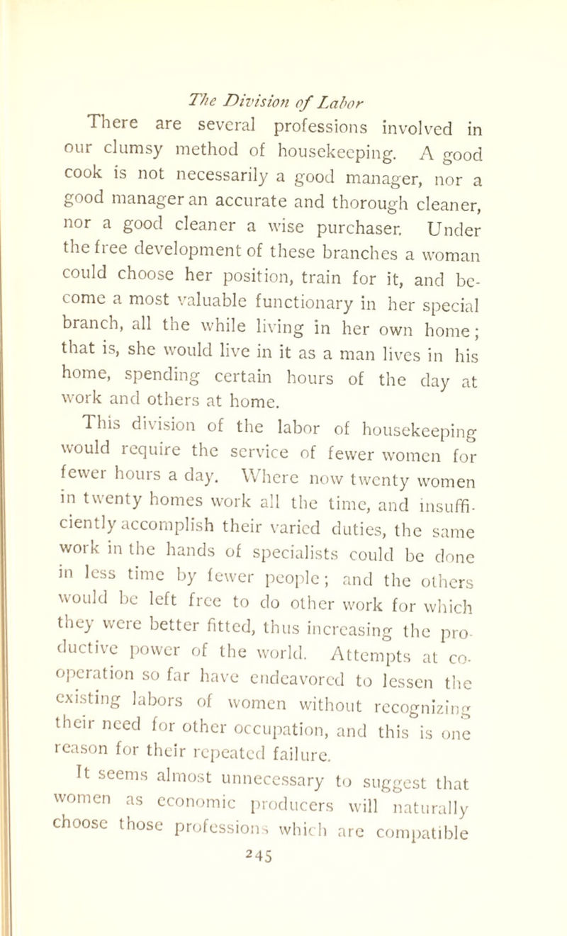 The Division of Labor There are several professions involved in our clumsy method of housekeeping. A good cook is not necessarily a good manager, nor a good manager an accurate and thorough cleaner, nor a good cleaner a wise purchaser. Under the free development of these branches a woman could choose her position, train for it, and be¬ come a most valuable functionary in her special branch, all the while living in her own home ; that is, she would live in it as a man lives in his home, spending certain hours of the day at work and others at home. This division of the labor of housekeeping would require the service of fewer women for fewer hours a day. Where now twenty women in twenty homes work all the time, and insuffi¬ ciently accomplish their varied duties, the same work in the hands of specialists could be done in less time by fewer people; and the others would be left free to do other work for which they were better fitted, thus increasing the pro ductive power of the world. Attempts at co- operation so far have endeavored to lessen the existing labors of women without recognizing their need for other occupation, and this is one reason for their repeated failure. It seems almost unnecessary to suggest that women as economic producers will naturally choose those professions which are compatible