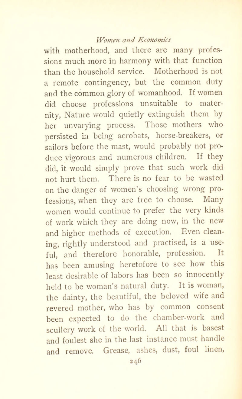 with motherhood, and there are many profes¬ sions much more in harmony with that function than the household service. Motherhood is not a remote contingency, but the common duty and the common glory of womanhood. If women did choose professions unsuitable to mater¬ nity, Nature would quietly extinguish them by her unvarying process. Those mothers who persisted in being acrobats, horse-breakers, or sailors before the mast, would probably not pro¬ duce vigorous and numerous children. If they did, it would simply prove that such work did not hurt them. There is no fear to be wasted on the danger of women’s choosing wrong pro¬ fessions, when they are free to choose. Many women would continue to prefer the very kinds of work which they are doing now, in the new and higher methods of execution. Even clean¬ ing, rightly understood and practised, is a use¬ ful, and therefore honorable, profession. It has been amusing heretofore to see how this least desirable of labors has been so innocently held to be woman’s natural duty. It is woman, the dainty, the beautiful, the beloved wife and revered mother, who has by common consent been expected to do the chamber-work and scullery work of the world. All that is basest and foulest she in the last instance must handle and remove. Grease, ashes, dust, foul linen,