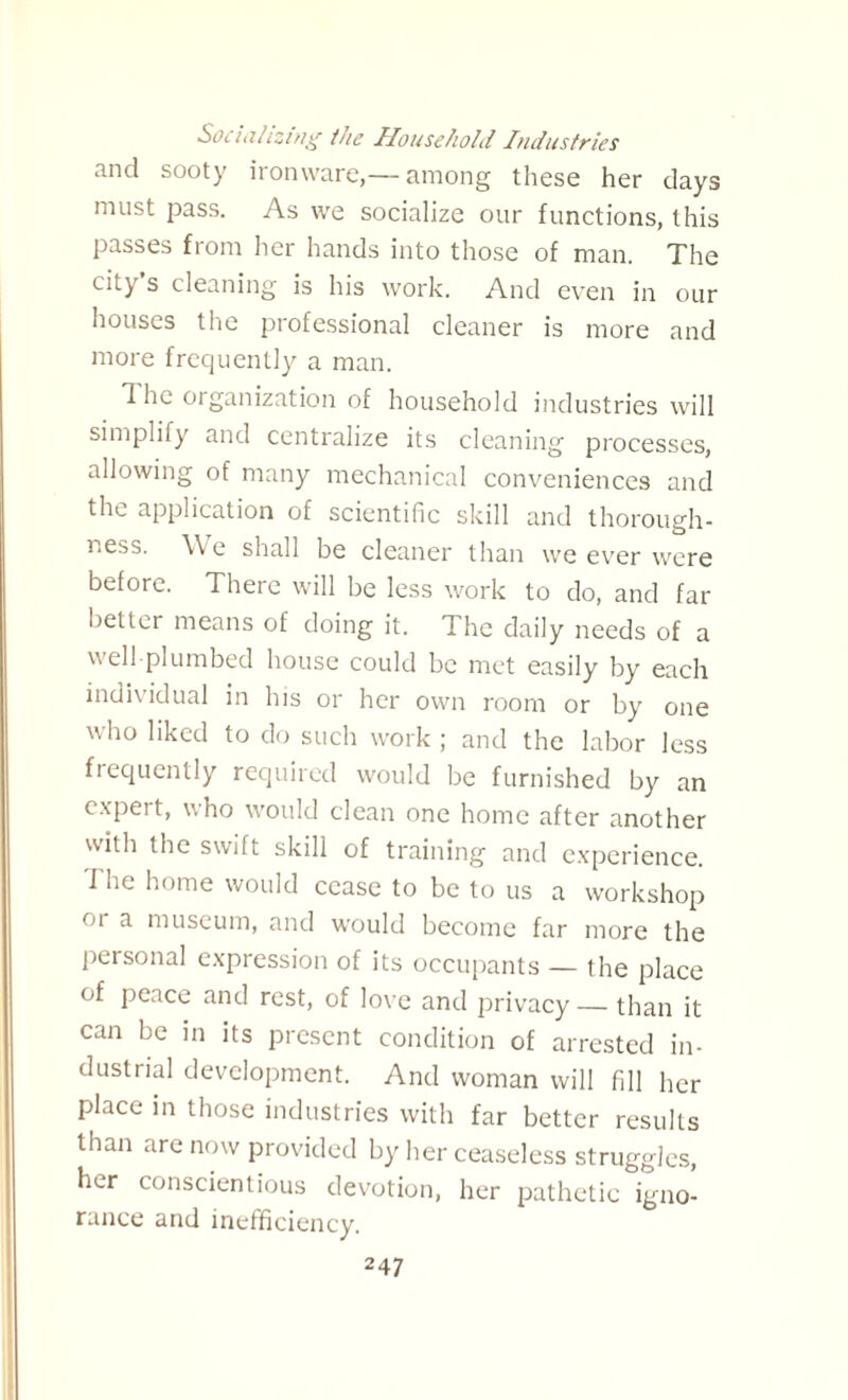 Socializing the Household Industries and sooty ironware,— among these her days must pass. As we socialize our functions, this passes from her hands into those of man. The city’s cleaning is his work. And even in our houses the professional cleaner is more and more frequently a man. The organization of household industries will simplify and centralize its cleaning processes, allowing of many mechanical conveniences and the application of scientific skill and thorough¬ ness. We shall be cleaner than we ever were before. There will be less work to do, and far better means of doing it. The daily needs of a well plumbed house could be met easily by each individual in his or her own room or by one who liked to do such work ; and the labor less frequently required would be furnished by an expert, who would clean one home after another with the swift skill of training and experience. J he home would cease to be to us a workshop ''a a museum, and would become far more the personal expression of its occupants — the place of peace and rest, of love and privacy — than it can be in its present condition of arrested in¬ dustrial development. And woman will fill her place in those industries with far better results than are now provided by her ceaseless struggles, her conscientious devotion, her pathetic igno¬ rance and inefficiency.