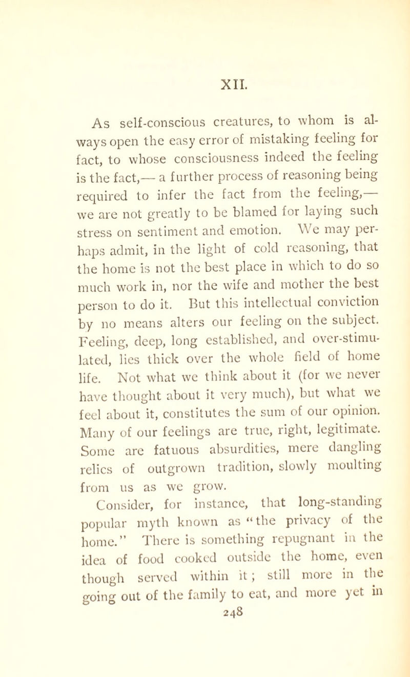 XII. As self-conscious creatures, to whom is al¬ ways open the easy error of mistaking feeling for fact, to whose consciousness indeed the feeling is the fact,— a further process of reasoning being required to infer the fact from the feeling, we are not greatly to be blamed for laying such stress on sentiment and emotion. We may per¬ haps admit, in the light of cold reasoning, that the home is not the best place in which to do so much work in, nor the wife and mother the best person to do it. But this intellectual conviction by no means alters our feeling on the subject. Feeling, deep, long established, and over-stimu¬ lated, lies thick over the whole field of home life. Not what we think about it (for we never have thought about it very much), but what we feel about it, constitutes the sum of our opinion. Many of our feelings are true, right, legitimate. Some are fatuous absurdities, mere dangling relics of outgrown tradition, slowly moulting from us as we grow. Consider, for instance, that long-standing popular myth known as “ the privacy of the home.” There is something repugnant in the idea of food cooked outside the home, even though served within it; still more in the going out of the family to eat, and moie yet in