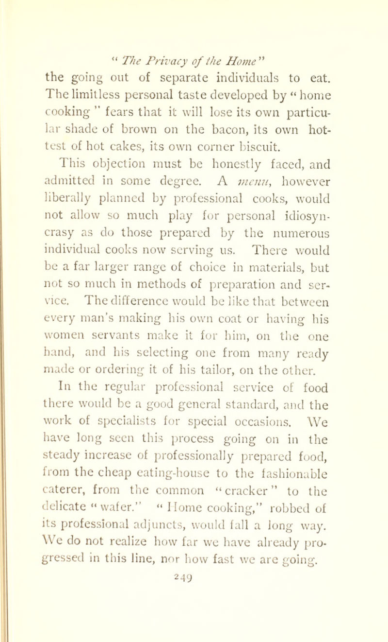 “ The Privacy of the Home ” the going out of separate individuals to eat. The limitless personal taste developed by “ home cooking ” fears that it will lose its own particu¬ lar shade of brown on the bacon, its own hot¬ test of hot cakes, its own corner biscuit. This objection must be honestly faced, and admitted in some degree. A menu, however liberally planned by professional cooks, would not allow so much play for personal idiosyn¬ crasy as do those prepared by the numerous individual cooks now serving us. There would be a far larger range of choice in materials, but not so much in methods of preparation and ser¬ vice. The difference would be like that between every man’s making his own coat or having his women servants make it for him, on the one hand, and his selecting one from many ready made or ordering it of his tailor, on the other. In the regular professional service of food there would be a good general standard, and the work of specialists for special occasions. We have long seen this process going on in the steady increase of professionally prepared food, from the cheap eating-house to the fashionable caterer, from the common “cracker” to the delicate “wafer.” “ Home cooking,” robbed of its professional adjuncts, would fall a long way. We do not realize how far we have already pro¬ gressed in this line, nor how fast we are going.