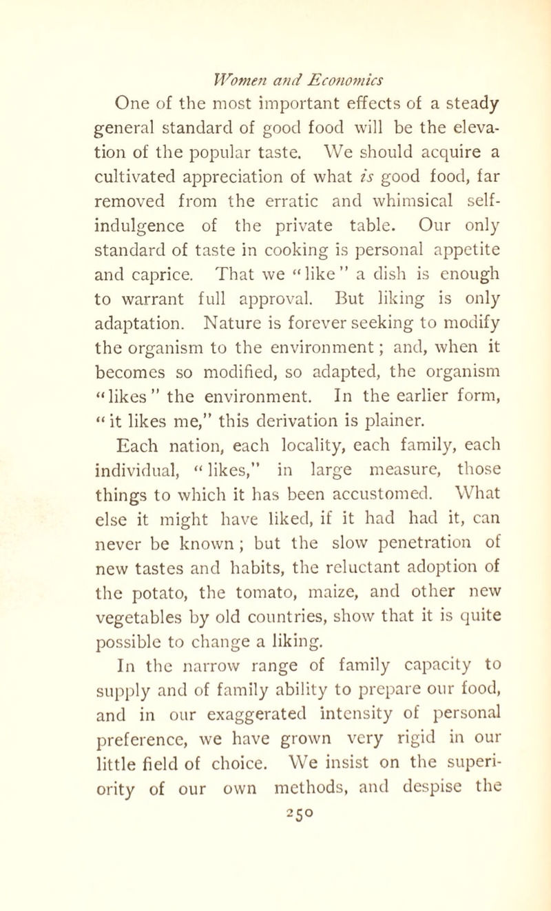 One of the most important effects of a steady general standard of good food will be the eleva¬ tion of the popular taste. We should acquire a cultivated appreciation of what is good food, far removed from the erratic and whimsical self- indulgence of the private table. Our only standard of taste in cooking is personal appetite and caprice. That we “like” a dish is enough to warrant full approval. But liking is only adaptation. Nature is forever seeking to modify the organism to the environment; and, when it becomes so modified, so adapted, the organism “likes” the environment. In the earlier form, “ it likes me,” this derivation is plainer. Each nation, each locality, each family, each individual, “ likes,” in large measure, those things to which it has been accustomed. What else it might have liked, if it had had it, can never be known; but the slow penetration of new tastes and habits, the reluctant adoption of the potato, the tomato, maize, and other new vegetables by old countries, show that it is quite possible to change a liking. In the narrow range of family capacity to supply and of family ability to prepare our food, and in our exaggerated intensity of personal preference, we have grown very rigid in our little field of choice. We insist on the superi¬ ority of our own methods, and despise the