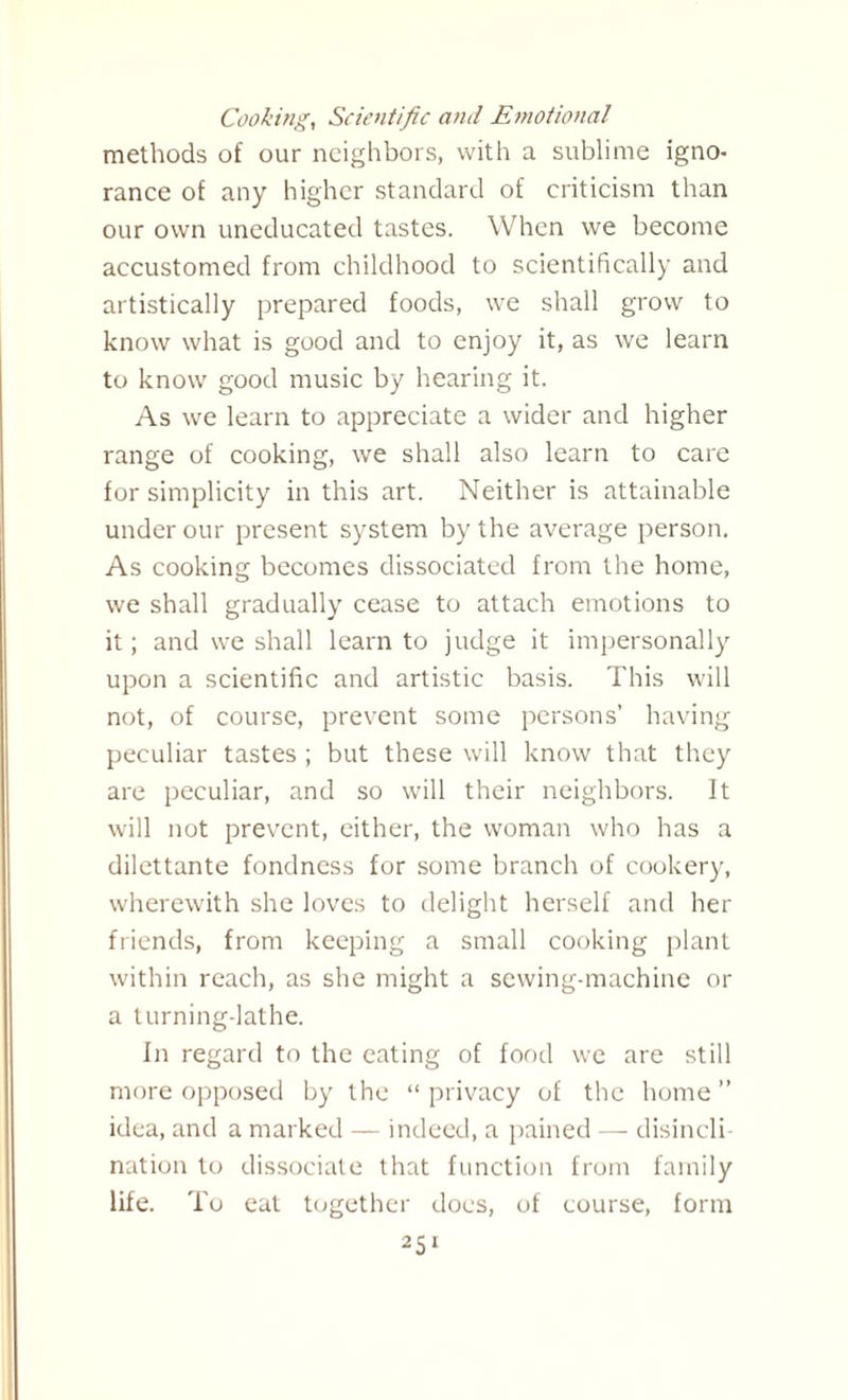 Cooking, Scientific and Emotional methods of our neighbors, with a sublime igno¬ rance of any higher standard of criticism than our own uneducated tastes. When we become accustomed from childhood to scientifically and artistically prepared foods, we shall grow to know what is good and to enjoy it, as we learn to know good music by hearing it. As we learn to appreciate a wider and higher range of cooking, we shall also learn to care for simplicity in this art. Neither is attainable under our present system by the average person. As cooking becomes dissociated from the home, we shall gradually cease to attach emotions to it; and we shall learn to judge it impersonally upon a scientific and artistic basis. This will not, of course, prevent some persons’ having peculiar tastes ; but these will know that they are peculiar, and so will their neighbors. It will not prevent, either, the woman who has a dilettante fondness for some branch of cookery, wherewith she loves to delight herself and her friends, from keeping a small cooking plant within reach, as she might a sewing-machine or a turning-lathe. In regard to the eating of food we are still more opposed by the “ privacy of the home ” idea, and a marked — indeed, a pained — disincli¬ nation to dissociate that function from family life. To eat together docs, of course, form