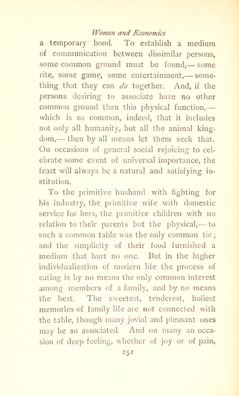 a temporary bond. To establish a medium of communication between dissimilar persons, some common ground must be found,— some rite, some game, some entertainment,— some¬ thing that they can do together. And, if the persons desiring to associate have no other common ground than this physical function,— which is so common, indeed, that it includes not only all humanity, but all the animal king¬ dom,— then by all means let them seek that. On occasions of general social rejoicing to cel¬ ebrate some event of universal importance, the feast will always be a natural and satisfying in¬ stitution. To the primitive husband with fighting for his industry, the primitive wife with domestic service for hers, the primitive children with no relation to their parents but the physical,— to such a common table was the only common tie; and the simplicity of their food furnished a medium that hurt no one. But in the higher individualization of modern life the process of eating is by no means the only common interest among members of a family, and by no means the best. The sweetest, tenderest, holiest memories of family life are not connected with the table, though many jovial and pleasant ones may be so associated. And on many an occa¬ sion of deep feeling, whether of joy or of pain,