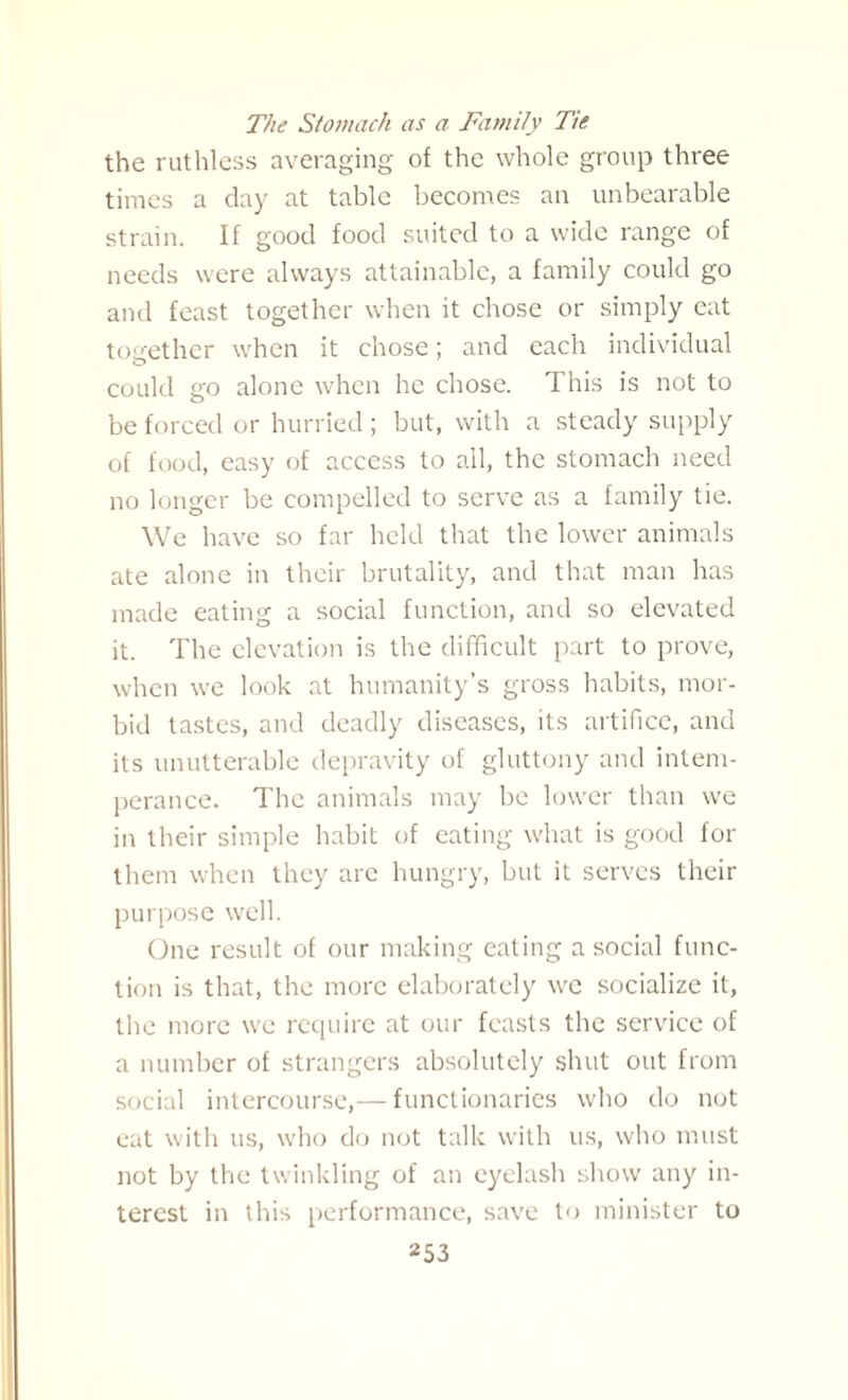 The Stomach as a Family Tie the ruthless averaging of the whole group three times a day at table becomes an unbearable strain. If good food suited to a wide range of needs were always attainable, a family could go and feast together when it chose or simply eat tos:ether when it chose; and each individual could go alone when he chose. This is not to be forced or hurried; but, with a steady supply of food, easy of access to all, the stomach need no longer be compelled to serve as a family tie. We have so far held that the lower animals ate alone in their brutality, and that man has made eating a social function, and so elevated it. The elevation is the difficult part to prove, when we look at humanity’s gross habits, mor¬ bid tastes, and deadly diseases, its artifice, and its unutterable depravity of gluttony and intem¬ perance. The animals may be lower than we in their simple habit of eating what is good for them when they arc hungry, but it serves their purpose well. One result of our making eating a social func¬ tion is that, the more elaborately we socialize it, the more we require at our feasts the service of a number of strangers absolutely shut out from social intercourse,—functionaries who do not eat with us, who do not talk with us, who must not by the twinkling of an eyelash show any in¬ terest in this performance, save to minister to