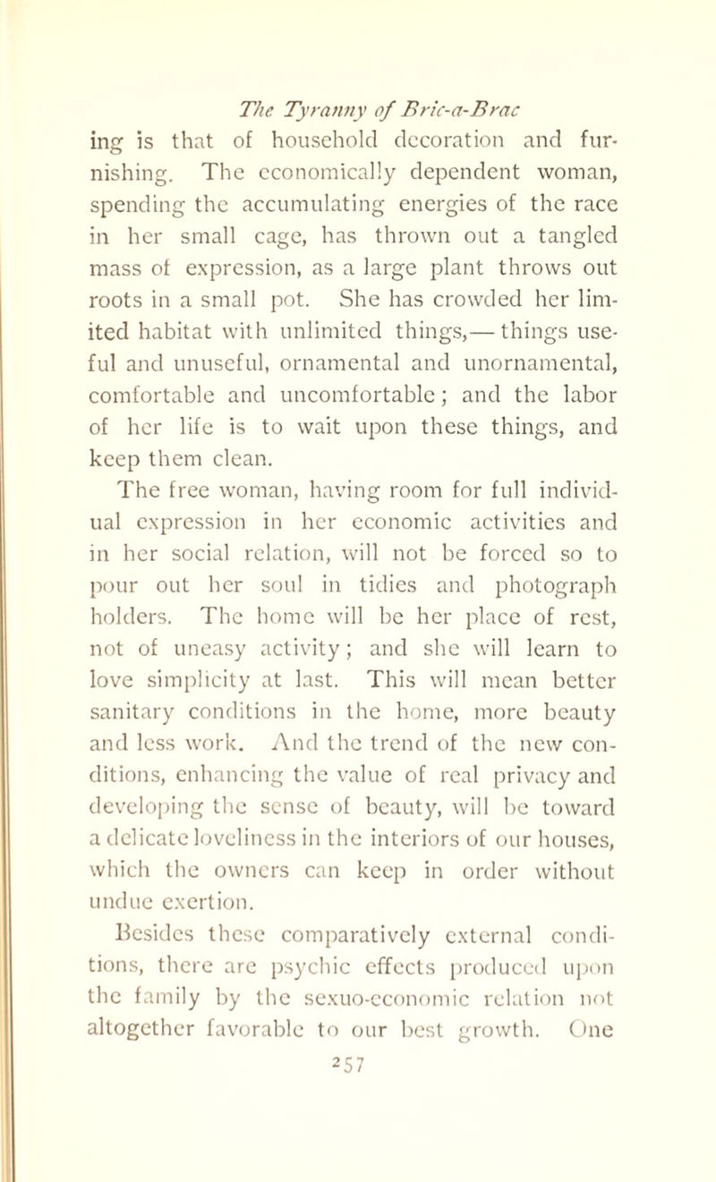 The Tyranny of Bric-a-Brac ing is that of household decoration and fur¬ nishing. The economically dependent woman, spending the accumulating energies of the race in her small cage, has thrown out a tangled mass of expression, as a large plant throws out roots in a small pot. She has crowded her lim¬ ited habitat with unlimited things,— things use¬ ful and unuseful, ornamental and unornamental, comfortable and uncomfortable ; and the labor of her life is to wait upon these things, and keep them clean. The free woman, having room for full individ¬ ual expression in her economic activities and in her social relation, will not be forced so to pour out her soul in tidies and photograph holders. The home will be her place of rest, not of uneasy activity; and she will learn to love simplicity at last. This will mean better sanitary conditions in the home, more beauty and less work. And the trend of the new con¬ ditions, enhancing the value of real privacy and developing the sense of beauty, will be toward a delicate loveliness in the interiors of our houses, which the owners can keep in order without undue exertion. Besides these comparatively external condi¬ tions, there are psychic effects produced upon the family by the sexuo-economic relation not altogether favorable to our best growth. One
