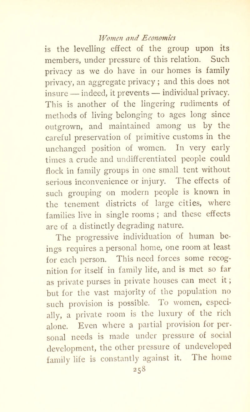 is the levelling effect of the group upon its members, under pressure of this relation. Such privacy as we do have in our homes is family privacy, an aggregate privacy ; and this does not insure — indeed, it prevents — individual privacy. This is another of the lingering rudiments of methods of living belonging to ages long since outgrown, and maintained among us by the careful preservation of primitive customs in the unchanged position of women. In very early times a crude and undifferentiated people could flock in family groups in one small tent without serious inconvenience or injury. The effects of such grouping on modern people is known in the tenement districts of large cities, where families live in single rooms ; and these effects are of a distinctly degrading nature. The progressive individuation of human be¬ ings requires a personal home, one room at least for each person. This need forces some recog¬ nition for itself in family life, and is met so far as private purses in private houses can meet it; but for the vast majority of the population no such provision is possible. To women, especi¬ ally, a private room is the luxury of the rich alone. Even where a partial provision for per¬ sonal needs is made under pressure of social development, the other pressure of undeveloped family life is constantly against it. The home