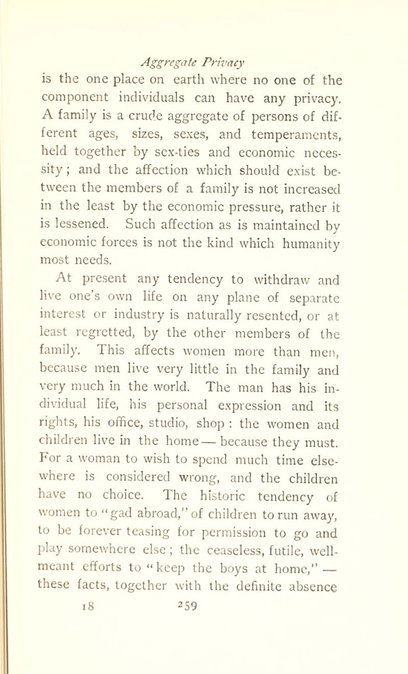 Aggregate Privacy is the one place on earth where no one of the component individuals can have any privacy. A family is a crude aggregate of persons of dif¬ ferent ages, sizes, sexes, and temperaments, held together by sex-ties and economic neces¬ sity ; and the affection which should exist be¬ tween the members of a family is not increased in the least by the economic pressure, rather it is lessened. Such affection as is maintained by economic forces is not the kind which humanity most needs. At present any tendency to withdraw and live one’s own life on any plane of separate interest or industry is naturally resented, or at least regretted, by the other members of the family. This affects women more than men, because men live very little in the family and very much in the world. The man has his in¬ dividual life, his personal expression and its rights, his oifice, studio, shop : the women and children live in the home— because they must. For a woman to wish to spend much time else¬ where is considered wrong, and the children have no choice. 1 he historic tendency of women to “gad abroad,” of children to run away, to be forever teasing for permission to go and play somewhere else ; the ceaseless, futile, well- meant efforts to “keep the boys at home,” — these facts, together with the definite absence