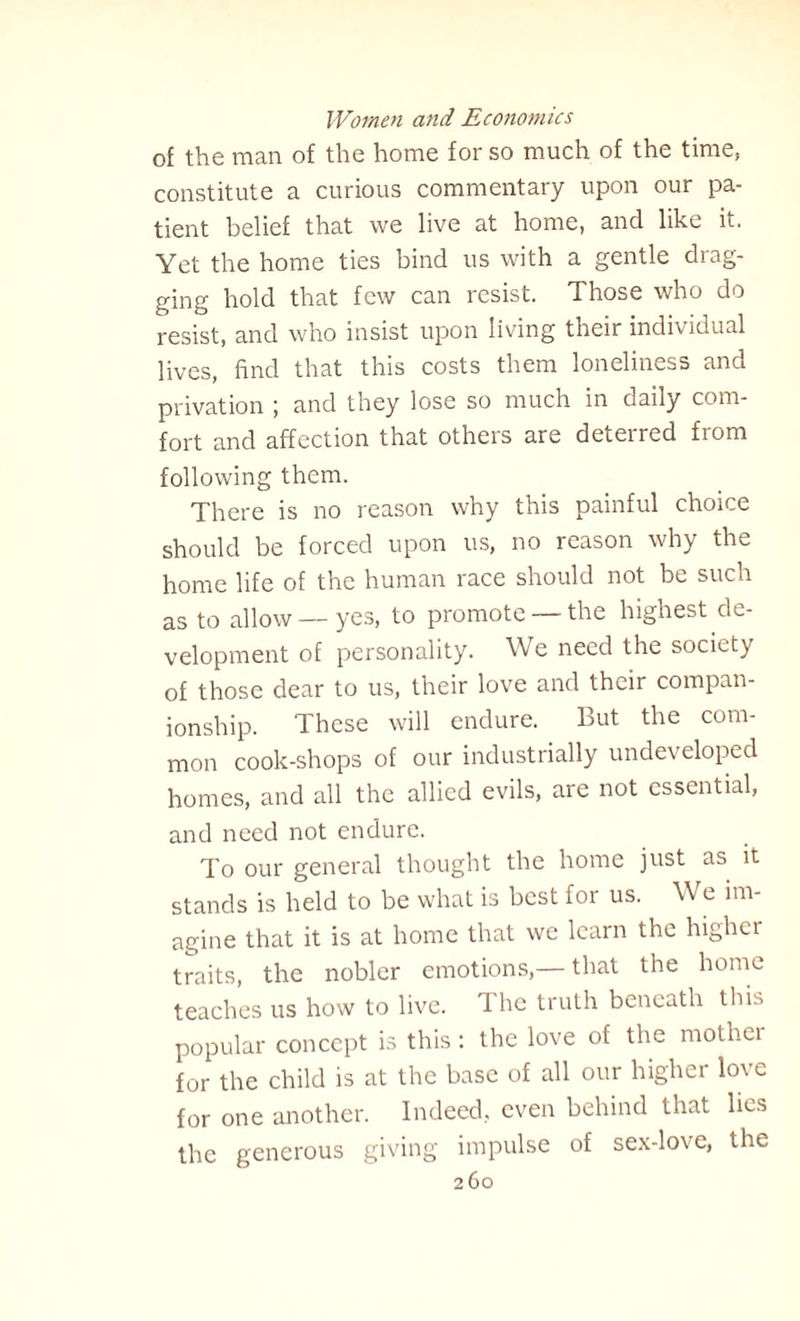 of the man of the home for so much of the time, constitute a curious commentary upon our pa¬ tient belief that we live at home, and like it. Yet the home ties bind us with a gentle drag¬ ging hold that few can resist. Those who do resist, and who insist upon living their individual lives, find that this costs them loneliness and privation ; and they lose so much in daily com¬ fort and affection that others are deterred from following them. There is no reason why this painful choice should be forced upon us, no reason why the home life of the human race should not be such as to allow—yes, to promote —the highest de¬ velopment of personality. We need the society of those dear to us, their love and their compan¬ ionship. These will endure. But the com¬ mon cook-shops of our industrially undeveloped homes, and all the allied evils, are not essential, and need not endure. To our general thought the home just as it stands is held to be what is best for us. We im¬ agine that it is at home that we learn the higher traits, the nobler emotions,— that the home teaches us how to live. T he truth beneath this popular concept is this: the love of the mothei for the child is at the base of all our higher love for one another. Indeed, even behind that lies the generous giving impulse of sex-love, the