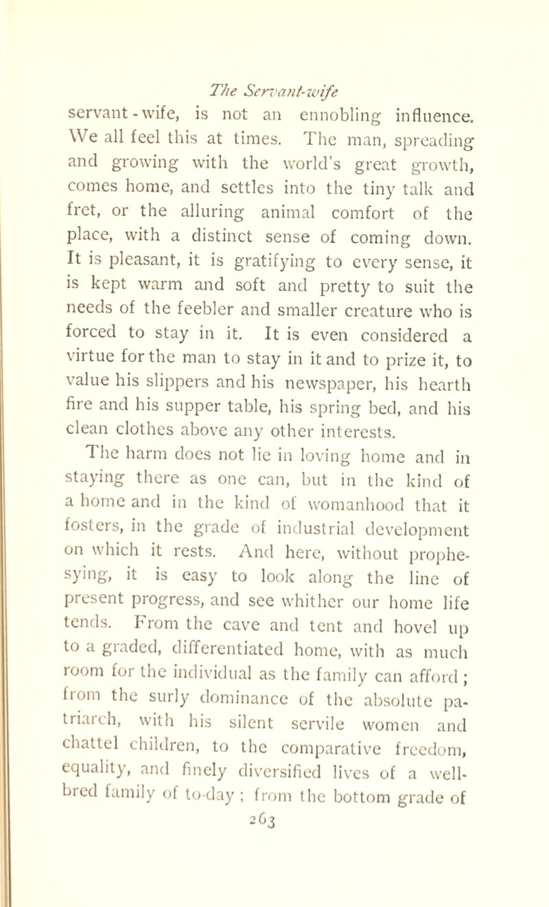 The Servant-wife servant - wife, is not an ennobling influence. We all feel this at times. The man, spreading and growing with the world’s great growth, comes home, and settles into the tiny talk and fret, or the alluring animal comfort of the place, with a distinct sense of coming down. It is pleasant, it is gratifying to every sense, it is kept warm and soft and pretty to suit the needs of the feebler and smaller creature who is forced to stay in it. It is even considered a virtue for the man to stay in it and to prize it, to value his slippers and his newspaper, his hearth fire and his supper table, his spring bed, and his clean clothes above any other interests. The harm does not lie in loving home and in staying there as one can, but in the kind of a home and in the kind of womanhood that it fosters, in the grade of industrial development on which it rests. And here, without prophe- sying, it is easy to look along the line of present progress, and see whither our home life tends. From the cave and tent and hovel up to a graded, differentiated home, with as much room for the individual as the family can afford ; from the surly dominance of the absolute pa¬ triarch, with his silent servile women and chattel children, to the comparative freedom, equality, and finely diversified lives of a well- bred family of to-day ; from the bottom grade of