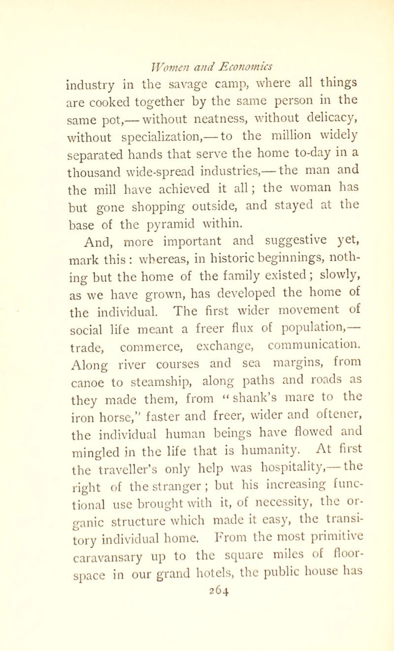 industry in the savage camp, where all things are cooked together by the same person in the same pet,— without neatness, without delicacy, without specialization,— to the million widely separated hands that serve the home to-day in a thousand wide-spread industries,— the man and the mill have achieved it all; the woman has but gone shopping outside, and stayed at the base of the pyramid within. And, more important and suggestive yet, mark this: whereas, in historic beginnings, noth¬ ing but the home of the family existed ; slowly, as we have grown, has developed the home of the individual. The first wider movement of social life meant a freer flux of population, trade, commerce, exchange, communication. Along river courses and sea margins, from canoe to steamship, along paths and roads as they made them, from “shank’s mare to the iron horse,” faster and freer, wider and oftener, the individual human beings have flowed and mingled in the life that is humanity. At first the traveller’s only help was hospitality, the right of the stranger; but his increasing func¬ tional use brought with it, of necessity, the or¬ ganic structure which made it easy, the transi¬ tory individual home. From the most primitive caravansary up to the square miles of floor- space in our grand hotels, the public house has