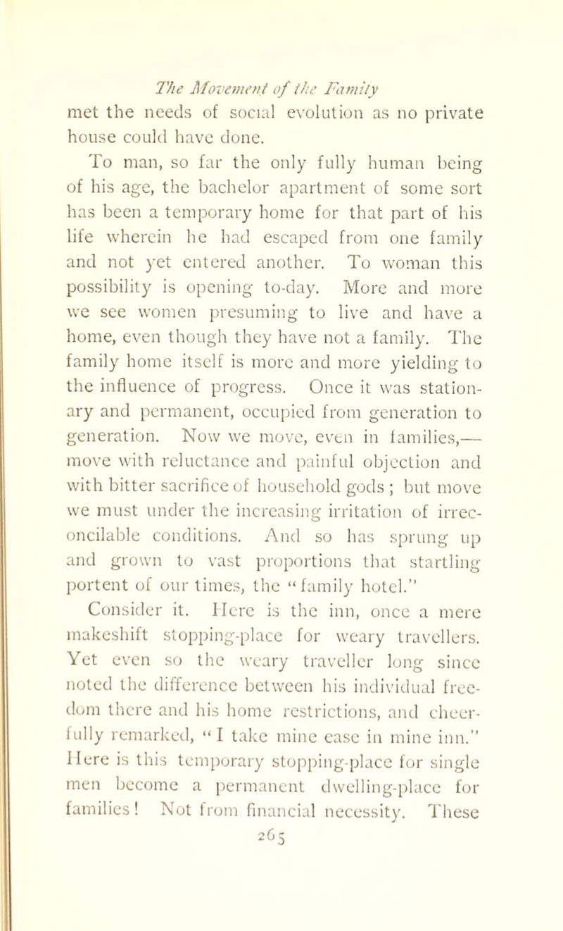 The Movement of the Family met the needs of social evolution as no private house could have done. To man, so far the only fully human being of his age, the bachelor apartment of some sort has been a temporary home for that part of his life wherein he had escaped from one family and not yet entered another. To woman this possibility is opening to-day. More and more we see women presuming to live and have a home, even though they have not a family. The family home itself is more and more yielding to the influence of progress. Once it was station¬ ary and permanent, occupied from generation to generation. Now we move, even in families,— move with reluctance and painful objection and with bitter sacrifice of household gods ; but move we must under the increasing irritation of irrec¬ oncilable conditions. And so has sprung up and grown to vast proportions that startling portent of our times, the “family hotel.” Consider it. Here is the inn, once a mere makeshift stopping-place for weary travellers. Yet even so the weary traveller long since noted the difference between his individual free¬ dom there and his home restrictions, and cheer¬ fully remarked, “I take mine ease in mine inn.” Here is this temporary stopping-place for single men become a permanent dwelling-place for families! Not from financial necessity. These