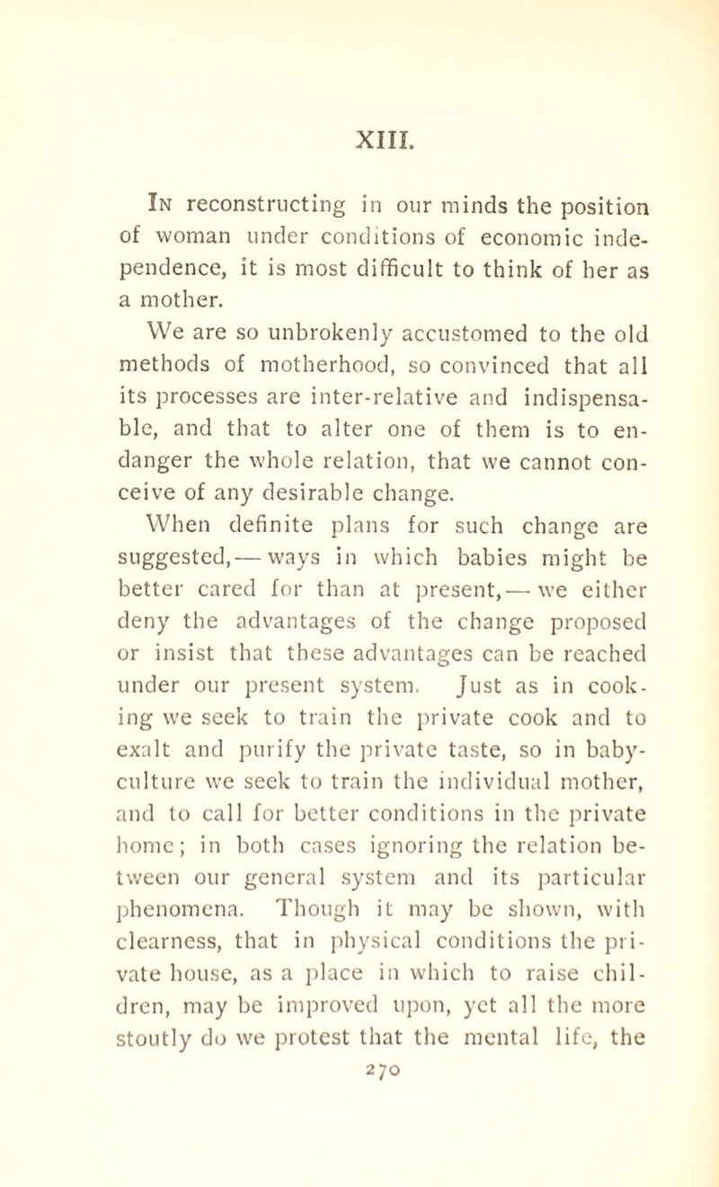 XIII. In reconstructing in our minds the position of woman under conditions of economic inde¬ pendence, it is most difficult to think of her as a mother. We are so unbrokenly accustomed to the old methods of motherhood, so convinced that all its processes are inter-relative and indispensa¬ ble, and that to alter one of them is to en¬ danger the whole relation, that we cannot con¬ ceive of any desirable change. When definite plans for such change are suggested,— ways in which babies might be better cared for than at present,— we either deny the advantages of the change proposed or insist that these advantages can be reached under our present system. Just as in cook¬ ing we seek to train the private cook and to exalt and purify the private taste, so in baby- culture we seek to train the individual mother, and to call for better conditions in the private home; in both cases ignoring the relation be¬ tween our general system and its particular phenomena. Though it may be shown, with clearness, that in physical conditions the pri¬ vate house, as a place in which to raise chil¬ dren, may be improved upon, yet all the more stoutly do we protest that the mental life, the