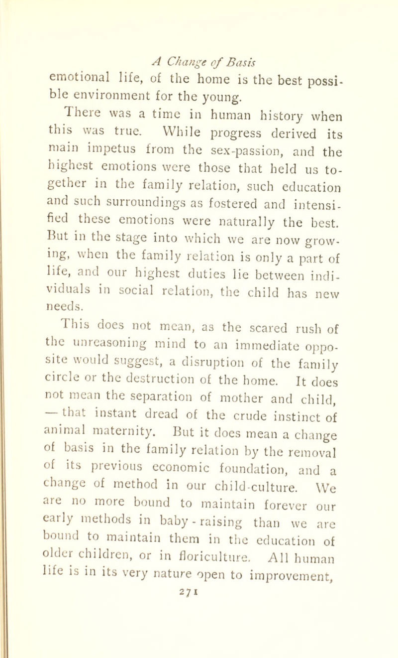 A Change of Basis emotional life, of the home is the best possi¬ ble environment for the young. There was a time in human history when this was true. While progress derived its main impetus from the sex-passion, and the highest emotions were those that held us to¬ gether in tne family relation, such education and such surroundings as fostered and intensi¬ fied these emotions were naturally the best. But in the stage into which we are now grow¬ ing, when the family relation is only a part of life, and our highest duties lie between indi¬ viduals in social relation, the child has new needs. This does not mean, as the scared rush of the unreasoning mind to an immediate oppo¬ site would suggest, a disruption of the family circle or the destruction of the home. It does not mean the separation of mother and child, that instant dread of the crude instinct of animal maternity. But it does mean a change of basis in the family relation by the removal of its previous economic foundation, and a change of method in our child-culture. We are no more bound to maintain forever our early methods in baby - raising than we arc bound to maintain them in the education of older children, or in floriculture. All human life is in its very nature open to improvement, 2?!
