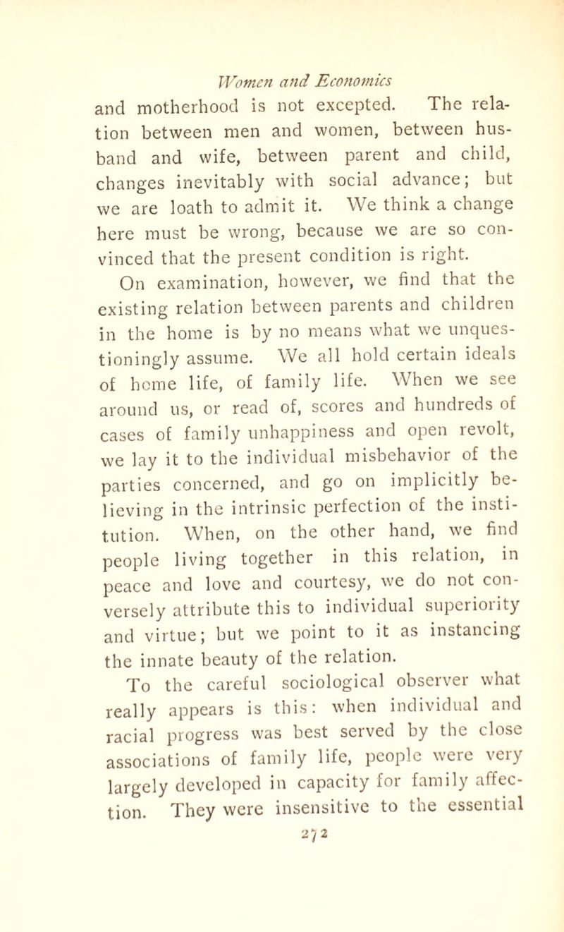 and motherhood is not excepted. The rela¬ tion between men and women, between hus¬ band and wife, between parent and child, changes inevitably with social advance; but we are loath to admit it. We think a change here must be wrong, because we are so con¬ vinced that the present condition is right. On examination, however, we find that the existing relation between parents and children in the home is by no means what we unques- tioningly assume. We all hold certain ideals of home life, of family life. When we see around us, or read of, scores and hundreds of cases of family unhappiness and open revolt, we lay it to the individual misbehavior of the parties concerned, and go on implicitly be¬ lieving in the intrinsic perfection of the insti¬ tution. When, on the other hand, we find people living together in this relation, in peace and love and courtesy, we do not con¬ versely attribute this to individual superiority and virtue j but we point to it as instancing the innate beauty of the relation. To the careful sociological observer what really appears is this: when individual and racial progress was best served by the close associations of family life, people were very largely developed in capacity foi family alfcc- tion. They were insensitive to the essential 27 2