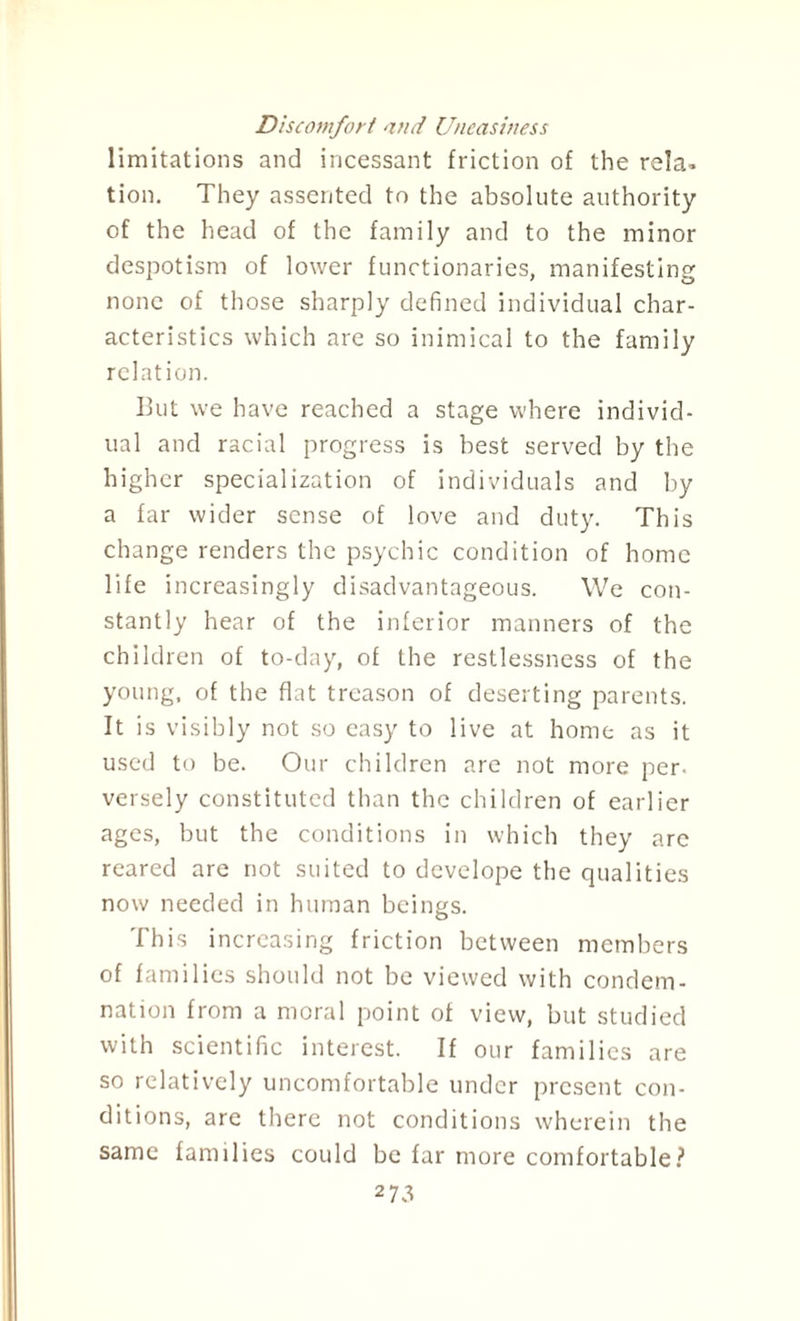 Discomfort and Uneasiness limitations and incessant friction of the rela¬ tion. They assented to the absolute authority of the head of the family and to the minor despotism of lower functionaries, manifesting none of those sharply defined individual char¬ acteristics which are so inimical to the family relation. But we have reached a stage where individ¬ ual and racial progress is best served by the higher specialization of individuals and by a far wider sense of love and duty. This change renders the psychic condition of home life increasingly disadvantageous. We con¬ stantly hear of the inferior manners of the children of to-day, of the restlessness of the young, of the flat treason of deserting parents. It is visibly not so easy to live at home as it used to be. Our children are not more per- versely constituted than the children of earlier ages, but the conditions in which they arc reared are not suited to develope the qualities now needed in human beings. This increasing friction between members of families should not be viewed with condem¬ nation from a moral point of view, but studied with scientific interest. If our families are so relatively uncomfortable under present con¬ ditions, are there not conditions wherein the same families could be far more comfortable? 2 7*3