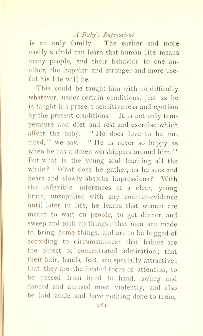 A Baby's Impressions is an only family. The earlier and more easily a child can learn that human life means many people, and their behavior to one an¬ other, the happier and stronger and more use¬ ful his life will be. This could be taught him with no difficulty whatever, under certain conditions, just as he is taught his present sensitiveness and egotism by the present conditions. It is not only tem¬ perature and diet and rest and exercise which affect the baby. “ He does love to be no¬ ticed,” we say. “ He is never so happy as when he has a dozen worshippers around him.” But what is the young soul learning all the while? What does he gather, as he sees and hears and slowly absorbs impressions? With the inflexible inferences of a clear, young brain, unsupplied with any counter-evidence until later in life, he learns that women are meant to wait on people, to get dinner, and sweep and pick up things; that men are made to bring home things, and are to be begged of according to circumstances; that babies are the object of' concentrated admiration; that their hair, hands, feet, are specially attractive; that they are the heated focus of attention, to be passed from hand to hand, swung and danced and amused most violently, and also be laid aside and have nothing done to them,