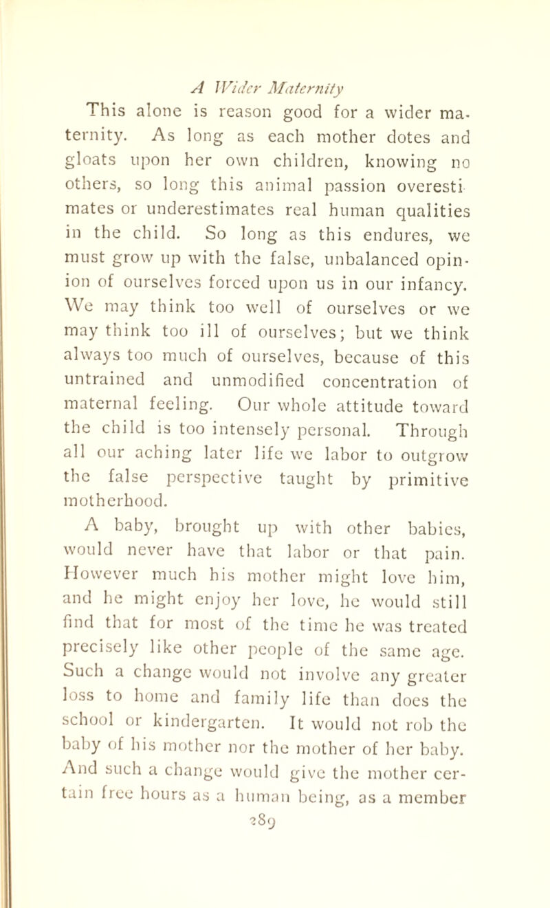 A Wider Maternity This alone is reason good for a wider ma- ternity. As long as each mother dotes and gloats upon her own children, knowing no others, so long this animal passion overesti mates or underestimates real human qualities in the child. So long as this endures, we must grow up with the false, unbalanced opin¬ ion of ourselves forced upon us in our infancy. We may think too well of ourselves or we may think too ill of ourselves; but we think always too much of ourselves, because of this untrained and unmodified concentration of maternal feeling. Our whole attitude toward the child is too intensely personal. Through all our aching later life we labor to outgrow the false perspective taught by primitive motherhood. A baby, brought up with other babies, would never have that labor or that pain. However much his mother might love him, and he might enjoy her love, he would still find that for most of the time he was treated precisely like other people of the same age. Such a change would not involve any greater loss to home and family life than does the school or kindergarten. It would not rob the baby of his mother nor the mother of her baby. And such a change would give the mother cer¬ tain free hours as a human being, as a member ?8y