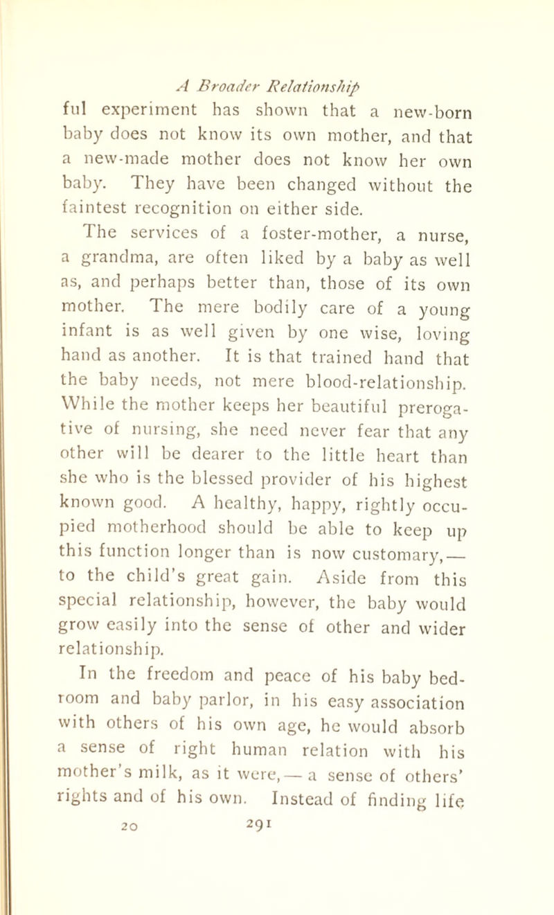 A Broader Relationship ful experiment has shown that a new-born baby does not know its own mother, and that a new-made mother does not know her own baby. They have been changed without the faintest recognition on either side. The services of a foster-mother, a nurse, a grandma, are often liked by a baby as well as, and perhaps better than, those of its own mother. The mere bodily care of a young infant is as well given by one wise, loving hand as another. It is that trained hand that the baby needs, not mere blood-relationship. While the mother keeps her beautiful preroga¬ tive of nursing, she need never fear that any other will be dearer to the little heart than she who is the blessed provider of his highest known good. A healthy, happy, rightly occu¬ pied motherhood should be able to keep up this function longer than is now customary,_ to the child’s great gain. Aside from this special relationship, however, the baby would grow easily into the sense of other and wider relationship. In the freedom and peace of his baby bed¬ room and baby parlor, in his easy association with others of his own age, he would absorb a sense of right human relation with his mother s milk, as it were,— a sense of others’ rights and of his own. Instead of finding life