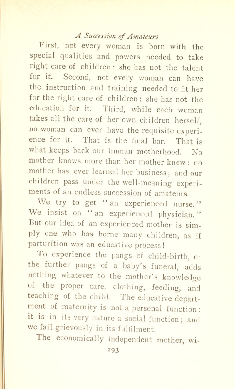 A Succession of Amateurs First, not every woman is born with the special qualities and powers needed to take right care of children: she has not the talent for it. Second, not every woman can have the instruction and training needed to fit her for the right care of children : she has not the education for it. dhird, while each woman takes all the care of her own children herself, no woman can ever have the requisite experi¬ ence for it. That is the final bar. That is what keeps hack our human motherhood. No mother knows more than her mother knew: no mother has ever learned her business; and our children pass under the well-meaning experi¬ ments of an endless succession of amateurs. We try to get “an experienced nurse.” We insist on “an experienced physician.” But our idea of an experienced mother is sim¬ ply one who has borne many children, as if parturition was an educative process! To experience the pangs of child-birth, or the further pangs of a baby’s funeral, adds nothing whatever to the mother’s knowledge of the proper care, clothing, feeding, and teaching of the child. I he educative depart¬ ment of maternity is not a personal function: it is in its very nature a social function; and we fail grievously in its fulfilment. The economically independent mother, wi-