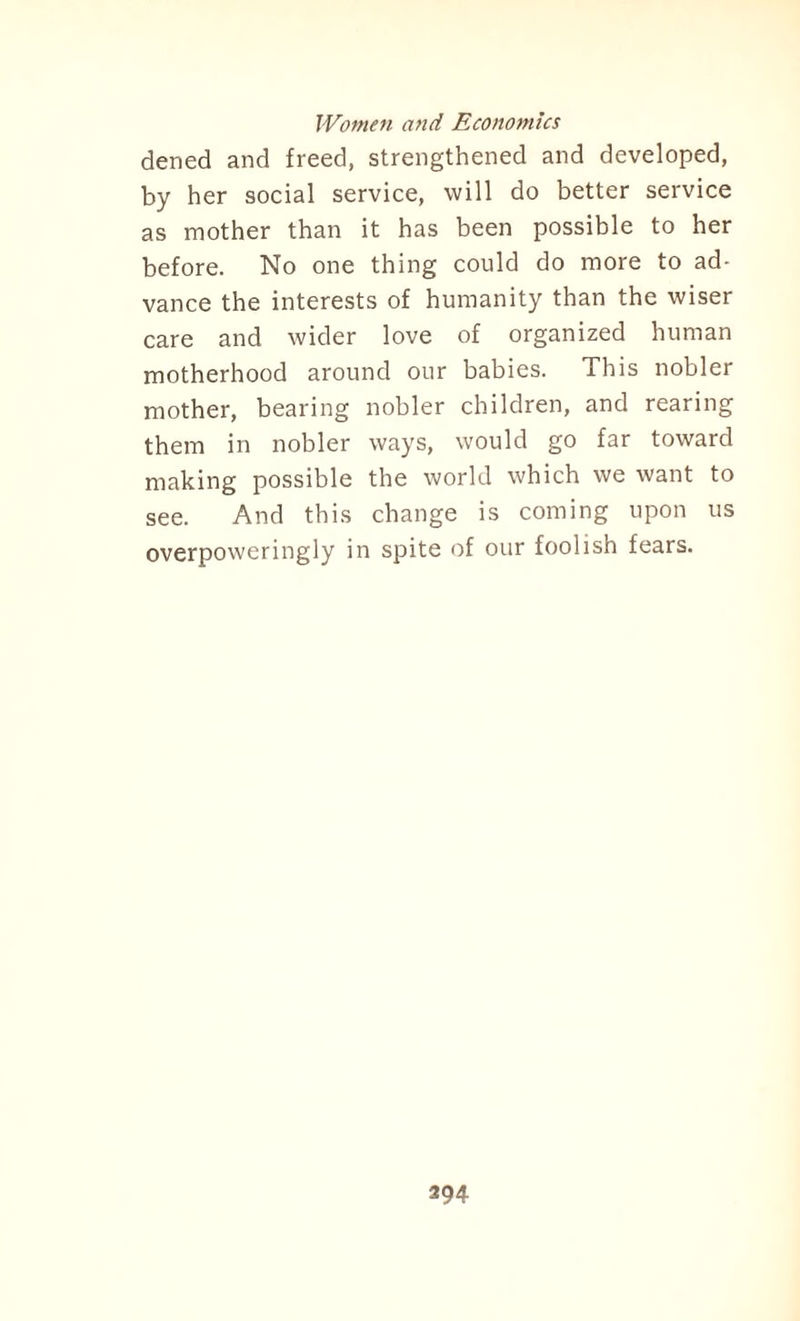 dened and freed, strengthened and developed, by her social service, will do better service as mother than it has been possible to her before. No one thing could do more to ad¬ vance the interests of humanity than the wiser care and wider love of organized human motherhood around our babies. This nobler mother, bearing nobler children, and rearing them in nobler ways, would go far toward making possible the world which we want to see. And this change is coming upon us overpoweringly in spite of our foolish fears.