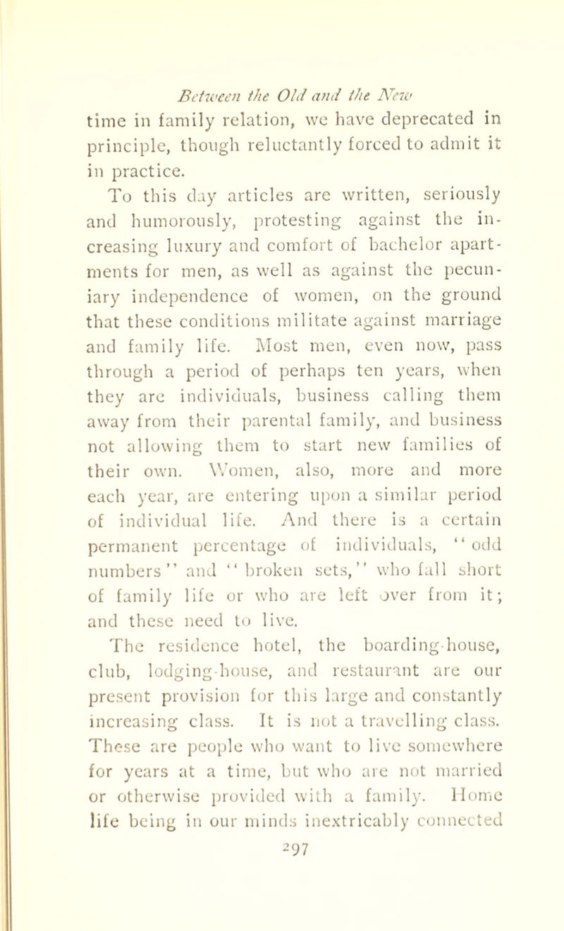 time in family relation, we have deprecated in principle, though reluctantly forced to admit it in practice. To this day articles are written, seriously and humorously, protesting against the in¬ creasing luxury and comfort of bachelor apart¬ ments for men, as well as against the pecun¬ iary independence of women, on the ground that these conditions militate against marriage and family life. Most men, even now, pass through a period of perhaps ten years, when they are individuals, business calling them away from their parental family, and business not allowing them to start new families of their own. Women, also, more and more each year, are entering upon a similar period of individual life. And there is a certain permanent percentage of individuals, “ odd numbers” and “ broken sets,” who fall short of family life or who are left over from it; and these need to live. The residence hotel, the boarding-house, club, lodging-house, and restaurant are our present provision for this large and constantly increasing class. It is not a travelling class. These are people who want to live somewhere for years at a time, but who are not married or otherwise provided with a family. Home life being in our minds inextricably connected