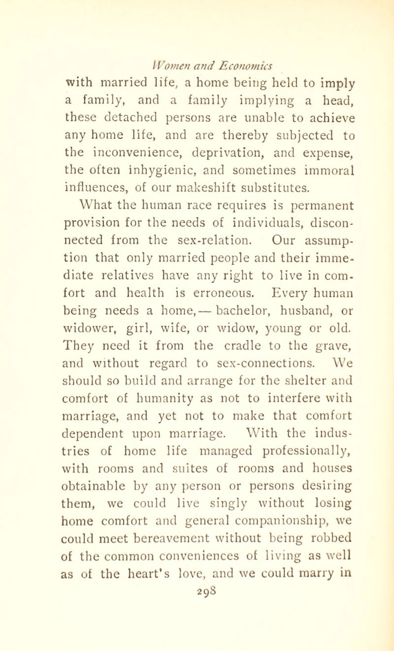 with married life, a home being held to imply a family, and a family implying a head, these detached persons are unable to achieve any home life, and are thereby subjected to the inconvenience, deprivation, and expense, the often inhygienic, and sometimes immoral influences, of our makeshift substitutes. What the human race requires is permanent provision for the needs of individuals, discon¬ nected from the sex-relation. Our assump¬ tion that only married people and their imme¬ diate relatives have any right to live in com¬ fort and health is erroneous. Every human being needs a home,— bachelor, husband, or widower, girl, wife, or widow, young or old. They need it from the cradle to the grave, and without regard to sex-connections. We should so build and arrange for the shelter and comfort of humanity as not to interfere with marriage, and yet not to make that comfort dependent upon marriage. With the indus¬ tries of home life managed professionally, with rooms and suites of rooms and houses obtainable by any person or persons desiring them, we could live singly without losing home comfort and general companionship, we could meet bereavement without being robbed of the common conveniences of living as well as of the heart’s love, and we could marry in 29S
