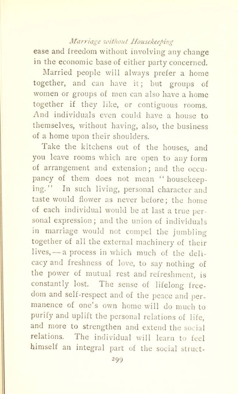 Marriage without Housekeeping ease and freedom without involving any change in the economic base of either party concerned. Married people will always prefer a home together, and can have it; but groups of women or groups of men can also have a home together if they like, or contiguous rooms. And individuals even could have a house to themselves, without having, also, the business of a home upon their shoulders. Take the kitchens out of the houses, and you leave rooms which are open to any form of arrangement and extension; and the occu¬ pancy of them does not mean “ housekeep¬ ing.” In such living, personal character and taste would flower as never before; the home of each individual would be at last a true per¬ sonal expression; and the union of individuals in marriage would not compel the jumbling together of all the external machinery of their lives, — a process in which much of the deli¬ cacy and freshness of love, to say nothing of the power of mutual rest and refreshment, is constantly lost. The sense of lifelong free¬ dom and self-respect and of the peace and per¬ manence of one’s own home will do much to purify and uplift the personal relations of life, and more to strengthen and extend the social relations. The individual will learn to feel himself an integral part of the social struct-