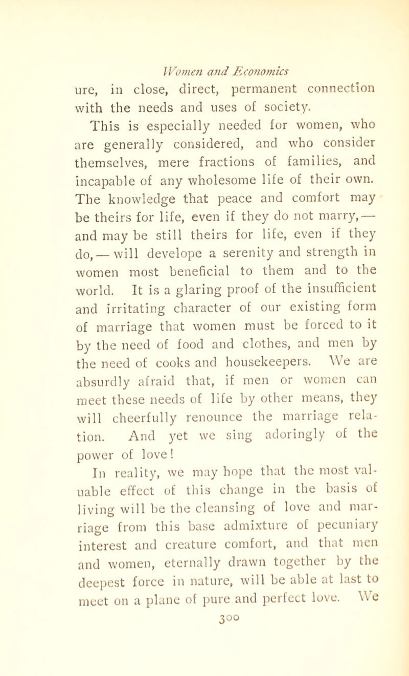 ure, in close, direct, permanent connection with the needs and uses of society. This is especially needed for women, who are generally considered, and who consider themselves, mere fractions of families, and incapable of any wholesome life of their own. The knowledge that peace and comfort may be theirs for life, even if they do not marry,— and may be still theirs for life, even if they c]0>—will develope a serenity and strength in women most beneficial to them and to the world. It is a glaring proof of the insufficient and irritating character of our existing form of marriage that women must be forced to it by the need of food and clothes, and men by the need of cooks and housekeepers. We are absurdly afraid that, if men or women can meet these needs of life by other means, they will cheerfully renounce the marriage rela¬ tion. And yet we sing adoringly of the power of love! In reality, we may hope that the most val¬ uable effect of this change in the basis of living will be the cleansing of love and mar¬ riage from this base admixture of pecuniary interest and creature comfort, and that men and women, eternally drawn together by the deepest force in nature, will be able at last to meet on a plane of pure and perfect love. We