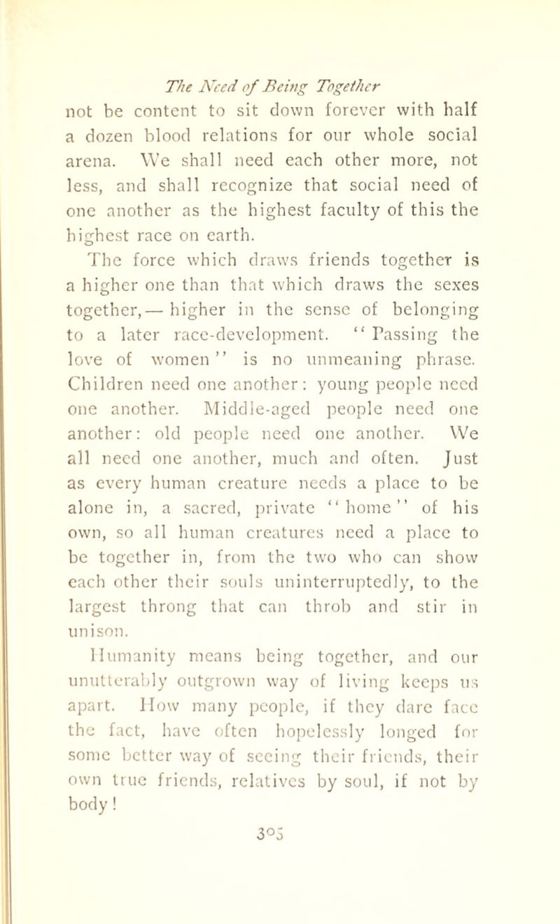 The Need of Being Together not be content to sit down forever with half a dozen blood relations for our whole social arena. We shall need each other more, not less, and shall recognize that social need of one another as the highest faculty of this the highest race on earth. The force which draws friends together is a higher one than that which draws the sexes together,— higher in the sense of belonging to a later race-development. “ Passing the love of women” is no unmeaning phrase. Children need one another: young people need one another. Middle-aged people need one another: old people need one another. We all need one another, much and often. Just as every human creature needs a place to be alone in, a sacred, private “home” of his own, so all human creatures need a place to be together in, from the two who can show each other their souls uninterruptedly, to the largest throng that can throb and stir in unison. Humanity means being together, and our unutterably outgrown way of living keeps us apart. How many people, if they dare face the fact, have often hopelessly longed for some better way of seeing their friends, their own true friends, relatives by soul, if not by