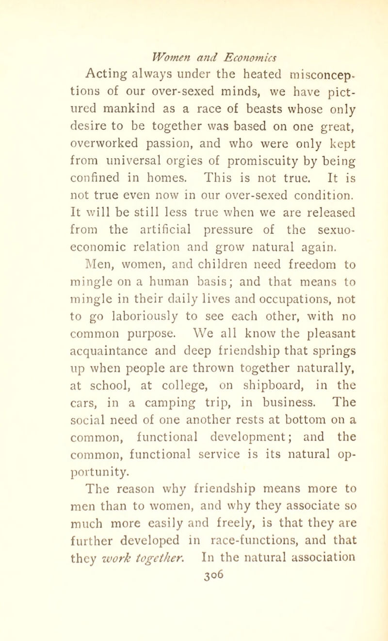 Acting always under the heated misconcep¬ tions of our over-sexed minds, we have pict¬ ured mankind as a race of beasts whose only desire to be together was based on one great, overworked passion, and who were only kept from universal orgies of promiscuity by being confined in homes. This is not true. It is not true even now in our over-sexed condition. It will be still less true when we are released from the artificial pressure of the sexuo- economic relation and grow natural again. Men, women, and children need freedom to mingle on a human basis; and that means to mingle in their daily lives and occupations, not to go laboriously to see each other, with no common purpose. We all know the pleasant acquaintance and deep friendship that springs up when people are thrown together naturally, at school, at college, on shipboard, in the cars, in a camping trip, in business. The social need of one another rests at bottom on a common, functional development; and the common, functional service is its natural op¬ portunity. The reason why friendship means more to men than to women, and why they associate so much more easily and freely, is that they are further developed in race-functions, and that they zvork together. In the natural association