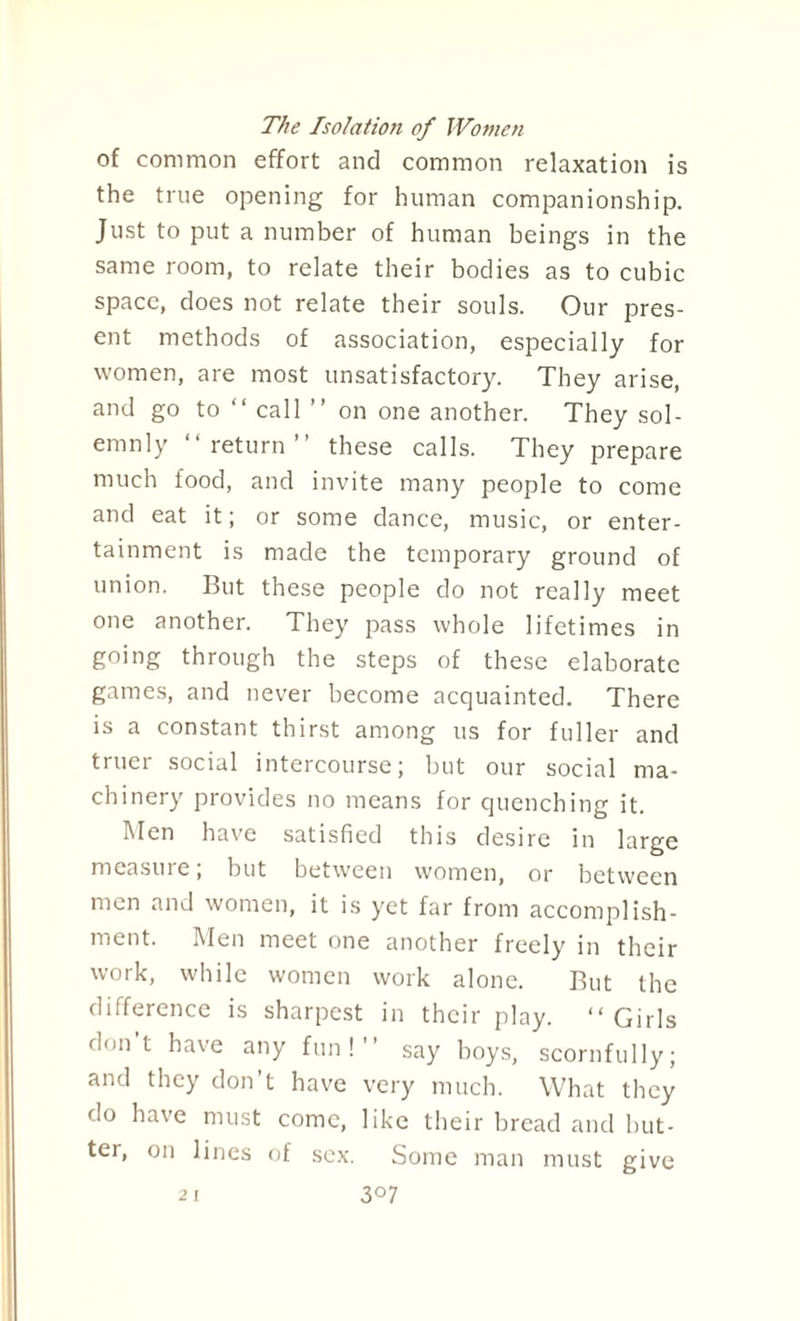 The Isolation of Women of common effort and common relaxation is the true opening for human companionship. Just to put a number of human beings in the same room, to relate their bodies as to cubic space, does not relate their souls. Our pres¬ ent methods of association, especially for women, are most unsatisfactory. They arise, and go to “ call ” on one another. They sol¬ emnly “return’ these calls. They prepare much food, and invite many people to come and eat it; or some dance, music, or enter¬ tainment is made the temporary ground of union. But these people do not really meet one another. They pass whole lifetimes in going through the steps of these elaborate games, and never become acquainted. There is a constant thirst among us for fuller and truer social intercourse; but our social ma¬ chinery provides no means for quenching it. Men have satisfied this desire in large measure, but between women, or between men and women, it is yet far from accomplish¬ ment. Men meet one another freely in their work, while women work alone. But the difference is sharpest in their play. “ Girls don t have any fun!’’ say boys, scornfully; and they don’t have very much. What they do have must come, like their bread and but¬ ter, on lines of sex. Some man must give 2 I 3°7