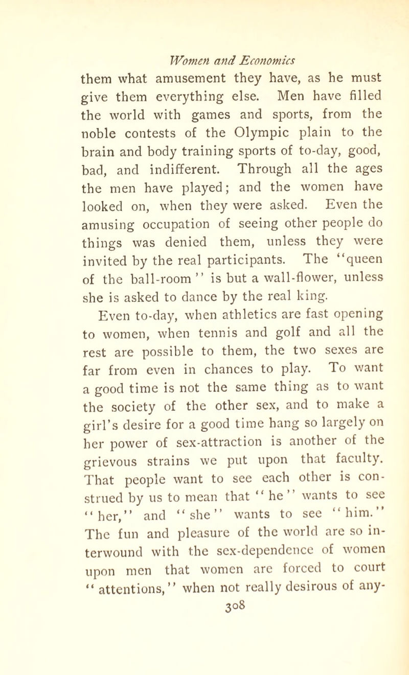 them what amusement they have, as he must give them everything else. Men have filled the world with games and sports, from the noble contests of the Olympic plain to the brain and body training sports of to-day, good, bad, and indifferent. Through all the ages the men have played; and the women have looked on, when they were asked. Even the amusing occupation of seeing other people do things was denied them, unless they were invited by the real participants. The “queen of the ball-room’’ is but a wall-flower, unless she is asked to dance by the real king. Even to-day, when athletics are fast opening to women, when tennis and golf and all the rest are possible to them, the two sexes are far from even in chances to play. To want a good time is not the same thing as to want the society of the other sex, and to make a girl’s desire for a good time hang so largely on her power of sex-attraction is another of the grievous strains we put upon that faculty. That people want to see each other is con¬ strued by us to mean that “he’’ wants to see “her,’’ and “she’’ wants to see “him.” The fun and pleasure of the world are so in¬ terwound with the sex-dependence of women upon men that women are forced to court “ attentions,” when not really desirous of any- 3°8