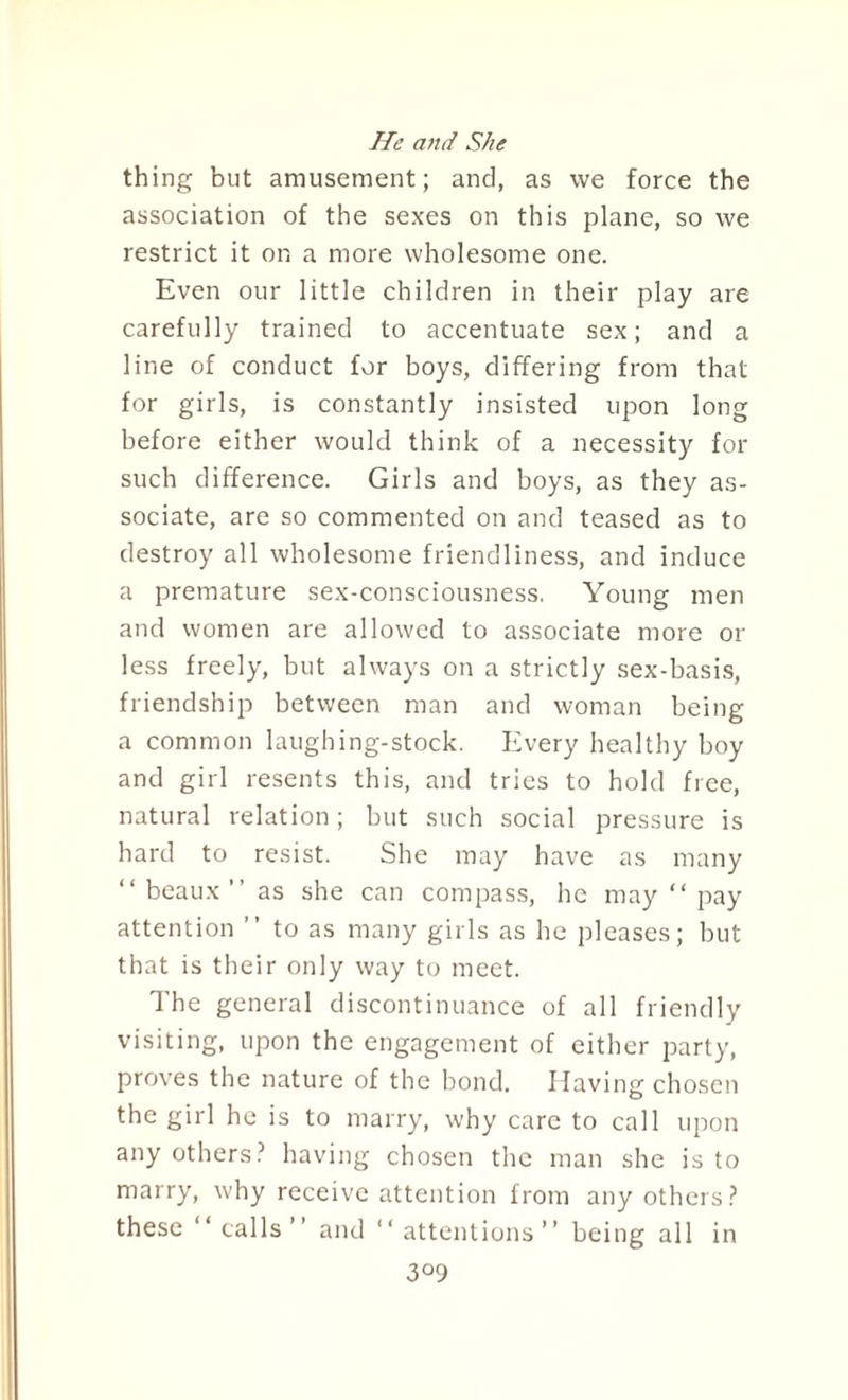 He and She thing but amusement; and, as we force the association of the sexes on this plane, so we restrict it on a more wholesome one. Even our little children in their play are carefully trained to accentuate sex; and a line of conduct for boys, differing from that for girls, is constantly insisted upon long before either would think of a necessity for such difference. Girls and boys, as they as¬ sociate, are so commented on and teased as to destroy all wholesome friendliness, and induce a premature sex-consciousness. Young men and women are allowed to associate more or less freely, but always on a strictly sex-basis, friendship between man and woman being a common laughing-stock. Every healthy boy and girl resents this, and tries to hold free, natural relation; but such social pressure is hard to resist. She may have as many “ beaux ” as she can compass, he may “ pay attention ” to as many girls as he pleases; but that is their only way to meet. The general discontinuance of all friendly visiting, upon the engagement of cither party, proves the nature of the bond. Having chosen the girl he is to marry, why care to call upon any others? having chosen the man she is to marry, why receive attention from any others? these “calls’’ and “attentions” being all in 3°9