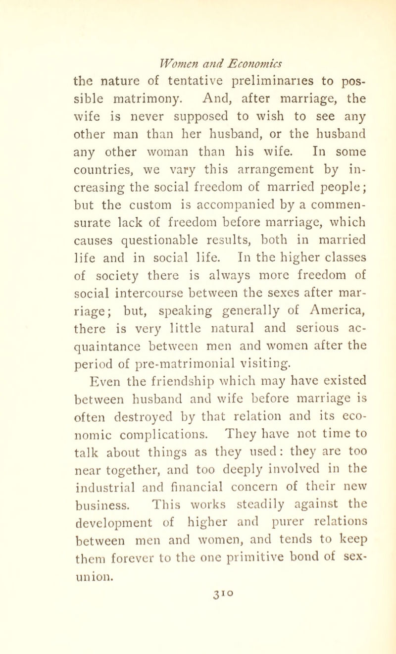 the nature of tentative preliminaries to pos¬ sible matrimony. And, after marriage, the wife is never supposed to wish to see any other man than her husband, or the husband any other woman than his wife. In some countries, we vary this arrangement by in¬ creasing the social freedom of married people; but the custom is accompanied by a commen¬ surate lack of freedom before marriage, which causes questionable results, both in married life and in social life. In the higher classes of society there is always more freedom of social intercourse between the sexes after mar¬ riage; but, speaking generally of America, there is very little natural and serious ac¬ quaintance between men and women after the period of pre-matrimonial visiting. Even the friendship which may have existed between husband and wife before marriage is often destroyed by that relation and its eco¬ nomic complications. They have not time to talk about things as they used: they are too near together, and too deeply involved in the industrial and financial concern of their new business. This works steadily against the development of higher and purer relations between men and women, and tends to keep them forever to the one primitive bond of sex- union. 31°