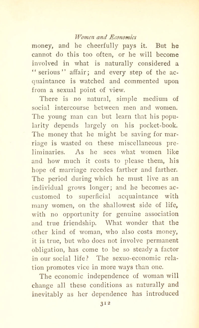 money, and he cheerfully pays it. But he cannot do this too often, or he will become involved in what is naturally considered a “serious” affair; and every step of the ac¬ quaintance is watched and commented upon from a sexual point of view. There is no natural, simple medium of social intercourse between men and women. The young man can but learn that his popu¬ larity depends largely on his pocket-book. The money that he might be saving for mar¬ riage is wasted on these miscellaneous pre¬ liminaries. As he sees what women like and how much it costs to please them, his hope of marriage recedes farther and farther. The period during which he must live as an individual grows longer; and he becomes ac¬ customed to superficial acquaintance with many women, on the shallowest side of life, with no opportunity for genuine association and true friendship. What wonder that the other kind of woman, who also costs money, it is true, but who does not involve permanent obligation, has come to be so steady a factor in our social life? The sexuo-economic rela¬ tion promotes vice in more ways than one. The economic independence of woman will change all these conditions as naturally and inevitably as her dependence has introduced