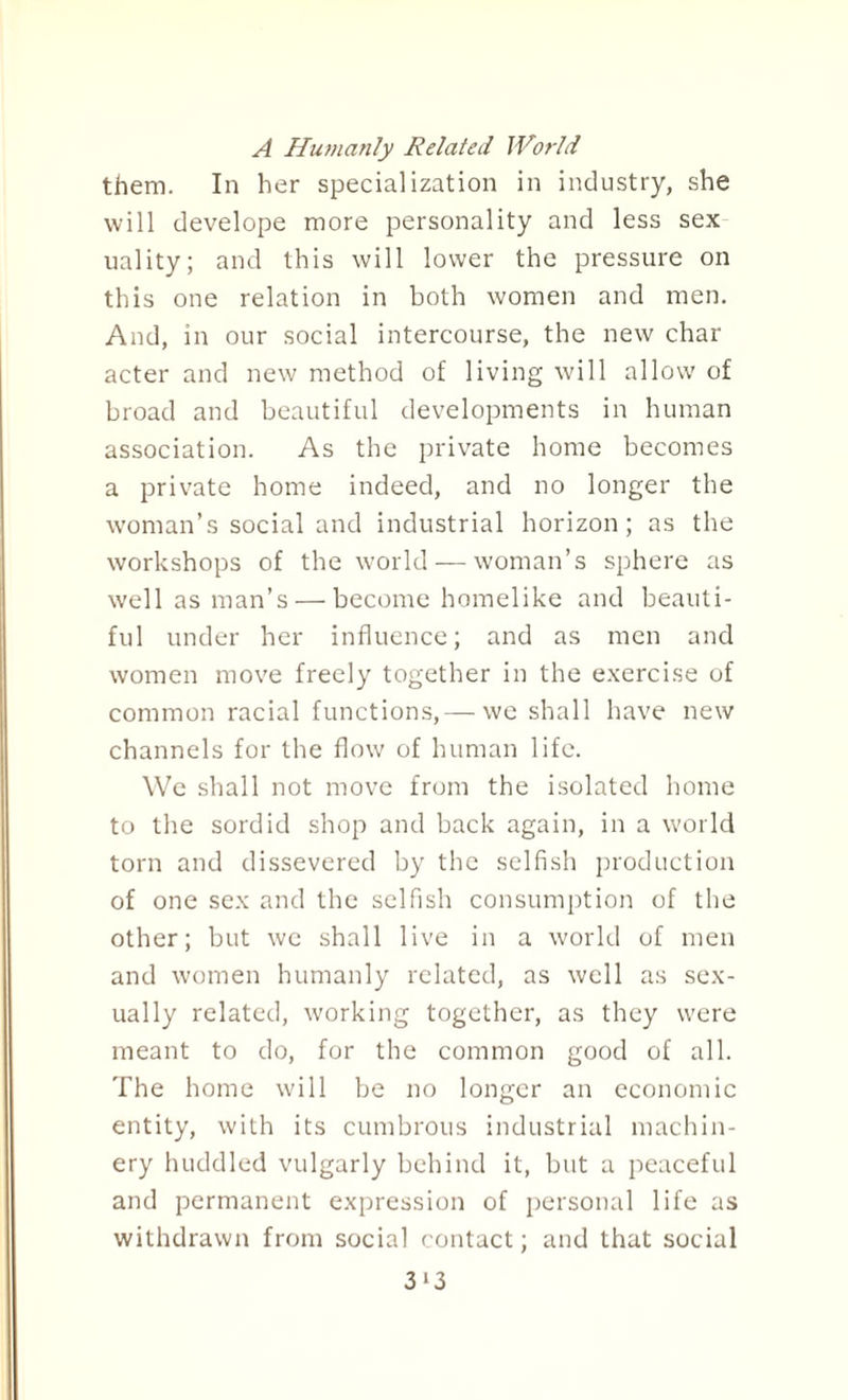 A Humanly Related World them. In her specialization in industry, she will develope more personality and less sex uality; and this will lower the pressure on this one relation in both women and men. And, in our social intercourse, the new char acter and new method of living will allow of broad and beautiful developments in human association. As the private home becomes a private home indeed, and no longer the woman’s social and industrial horizon; as the workshops of the world — woman’s sphere as well as man’s — become homelike and beauti¬ ful under her influence; and as men and women move freely together in the exercise of common racial functions,— we shall have new channels for the flow of human life. We shall not move from the isolated home to the sordid shop and back again, in a world torn and dissevered by the selfish production of one sex and the selfish consumption of the other; but we shall live in a world of men and women humanly related, as well as sex¬ ually related, working together, as they were meant to do, for the common good of all. The home will be no longer an economic entity, with its cumbrous industrial machin¬ ery huddled vulgarly behind it, but a peaceful and permanent expression of personal life as withdrawn from social contact; and that social 3*3