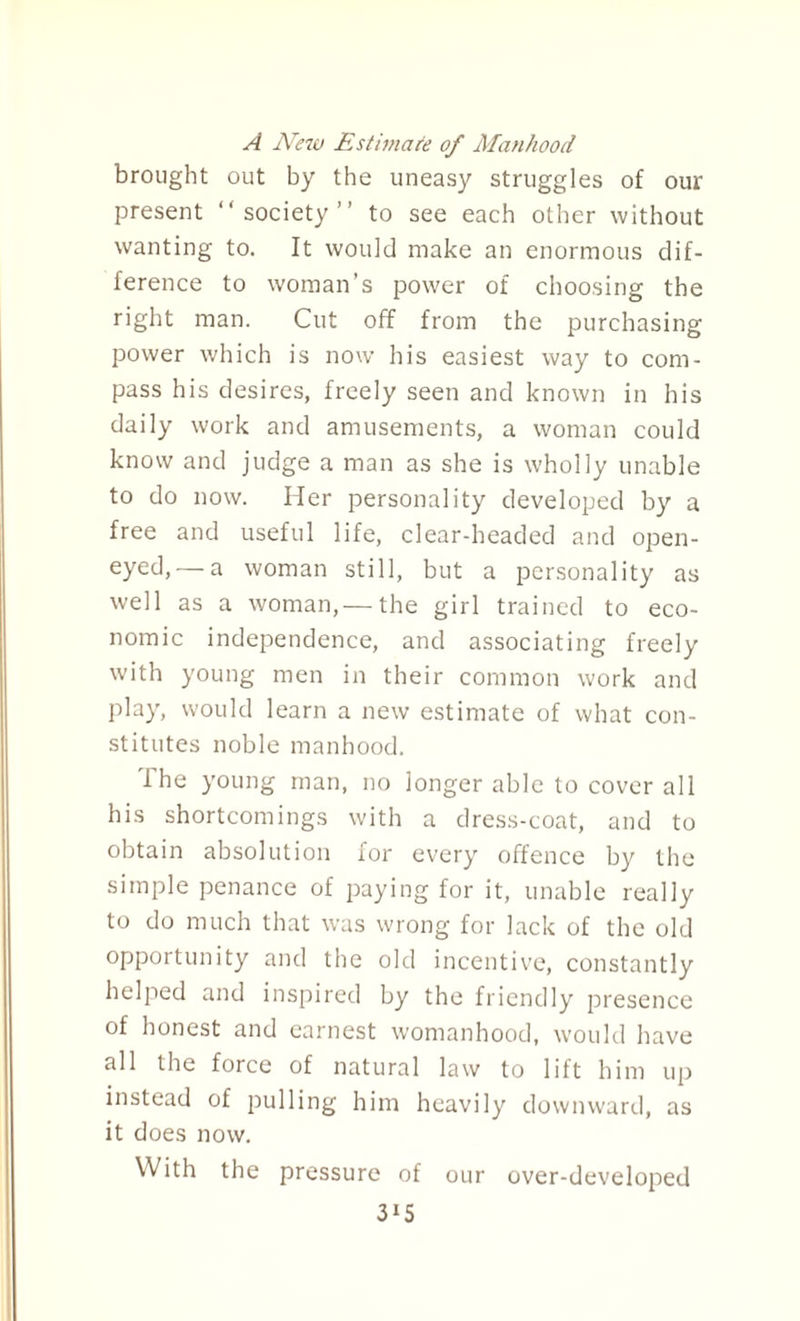 A New Estimate of Manhood brought out by the uneasy struggles of our present “society” to see each other without wanting to. It would make an enormous dif¬ ference to woman’s power of choosing the right man. Cut off from the purchasing power which is now his easiest way to com¬ pass his desires, freely seen and known in his daily work and amusements, a woman could know and judge a man as she is wholly unable to do now. Her personality developed by a free and useful life, clear-headed and open- eyed,—a woman still, but a personality as well as a woman,— the girl trained to eco¬ nomic independence, and associating freely with young men in their common work and play, would learn a new estimate of what con¬ stitutes noble manhood. The young man, no longer able to cover all his shortcomings with a dress-coat, and to obtain absolution for every offence by the simple penance of paying for it, unable really to do much that was wrong for lack of the old opportunity and the old incentive, constantly helped and inspired by the friendly presence of honest and earnest womanhood, would have all the force of natural law to lift him up instead of pulling him heavily downward, as it does now. With the pressure of our over-developed 3*5