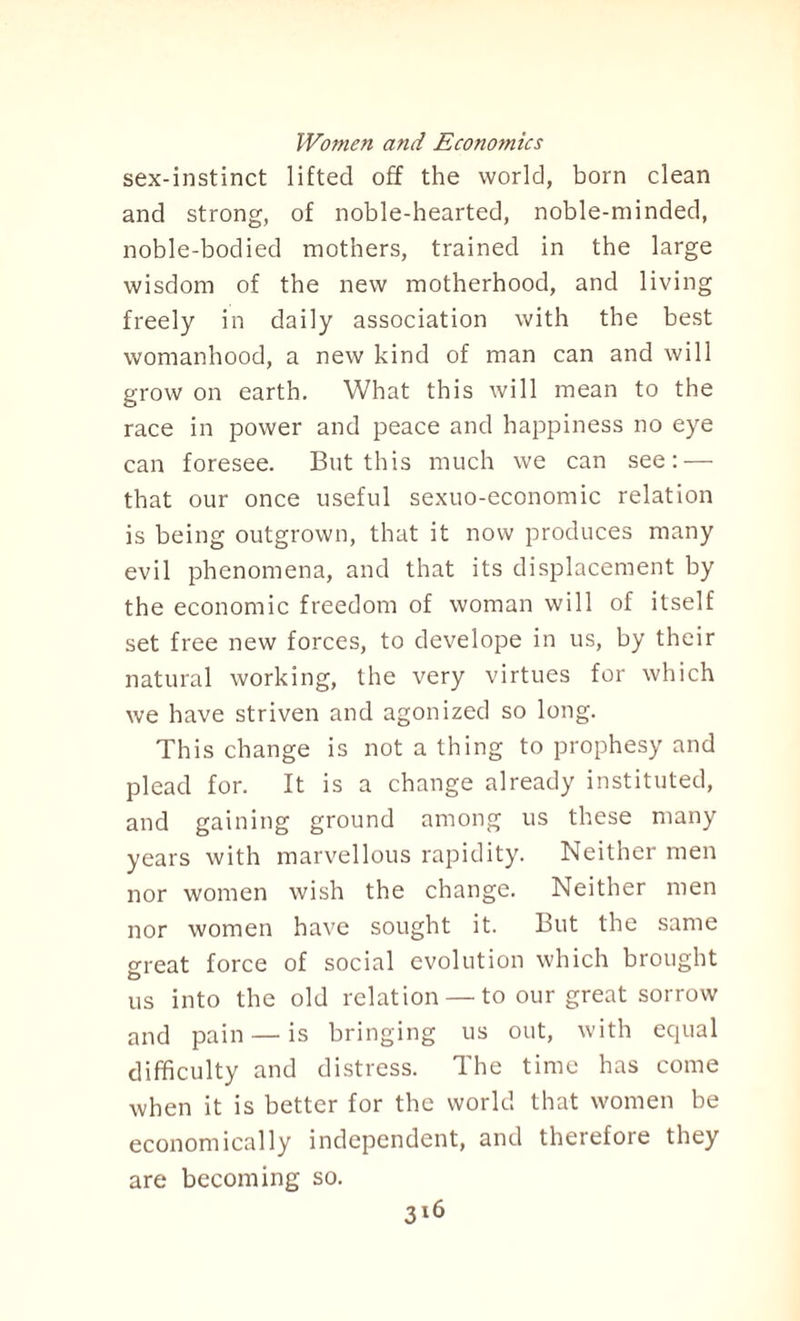 sex-instinct lifted off the world, born clean and strong, of noble-hearted, noble-minded, noble-bodied mothers, trained in the large wisdom of the new motherhood, and living freely in daily association with the best womanhood, a new kind of man can and will grow on earth. What this will mean to the race in power and peace and happiness no eye can foresee. But this much we can see: — that our once useful sexuo-economic relation is being outgrown, that it now produces many evil phenomena, and that its displacement by the economic freedom of woman will of itself set free new forces, to develope in us, by their natural working, the very virtues for which we have striven and agonized so long. This change is not a thing to prophesy and plead for. It is a change already instituted, and gaining ground among us these many years with marvellous rapidity. Neither men nor women wish the change. Neither men nor women have sought it. But the same o-reat force of social evolution which brought D us into the old relation — to our great sorrow and pain — is bringing us out, with equal difficulty and distress. The time has come when it is better for the world that women be economically independent, and therefore they are becoming so.