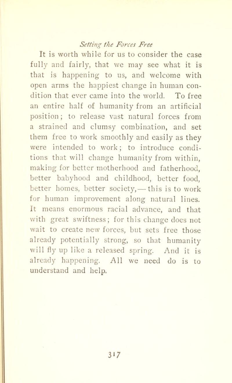 Setting the Forces Free It is worth while for us to consider the case fully and fairly, that we may see what it is that is happening to us, and welcome with open arms the happiest change in human con¬ dition that ever came into the world. To free an entire half of humanity from an artificial position; to release vast natural forces from a strained and clumsy combination, and set them free to work smoothly and easily as they were intended to work; to introduce condi¬ tions that will change humanity from within, making for better motherhood and fatherhood, better babyhood and childhood, better food, better homes, better society,— this is to work for human improvement along natural lines. It means enormous racial advance, and that with great swiftness; for this change does not wait to create new forces, but sets free those already potentially strong, so that humanity will fly up like a released spring. And it is already happening. All we need do is to understand and help. 3]7