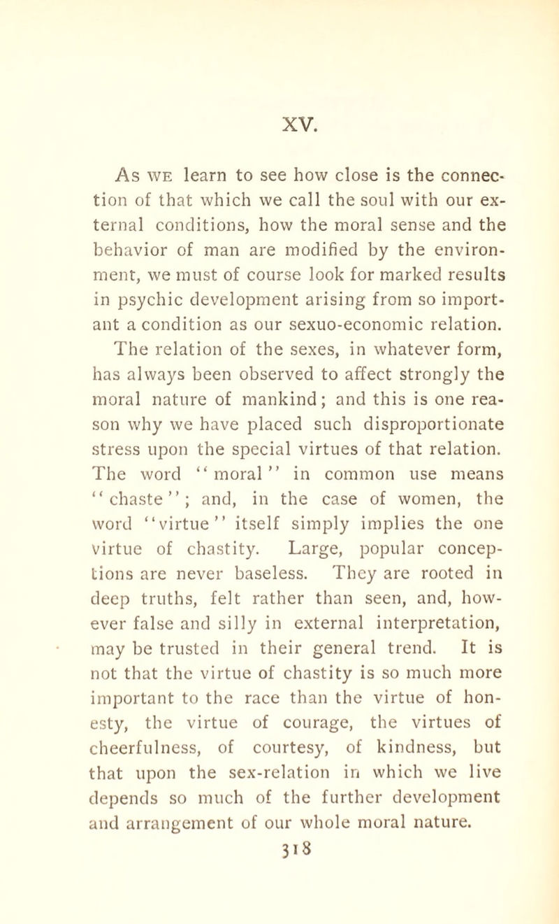 XV. As we learn to see how close is the connec¬ tion of that which we call the soul with our ex¬ ternal conditions, how the moral sense and the behavior of man are modified by the environ¬ ment, we must of course look for marked results in psychic development arising from so import¬ ant a condition as our sexuo-economic relation. The relation of the sexes, in whatever form, has always been observed to affect strongly the moral nature of mankind; and this is one rea¬ son why we have placed such disproportionate stress upon the special virtues of that relation. The word “ moral ” in common use means “chaste”; and, in the case of women, the word “virtue” itself simply implies the one virtue of chastity. Large, popular concep¬ tions are never baseless. They are rooted in deep truths, felt rather than seen, and, how¬ ever false and silly in external interpretation, may be trusted in their general trend. It is not that the virtue of chastity is so much more important to the race than the virtue of hon¬ esty, the virtue of courage, the virtues of cheerfulness, of courtesy, of kindness, but that upon the sex-relation in which we live depends so much of the further development and arrangement of our whole moral nature.