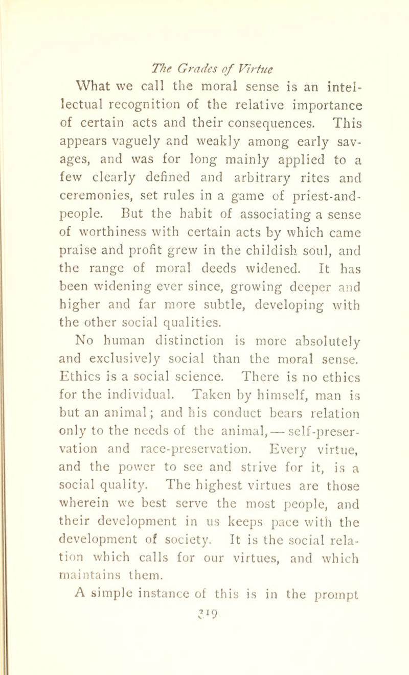 The Grades of Virtue What we call the moral sense is an intel¬ lectual recognition of the relative importance of certain acts and their consequences. This appears vaguely and weakly among early sav¬ ages, and was for long mainly applied to a few clearly defined and arbitrary rites and ceremonies, set rules in a game of priest-and- people. But the habit of associating a sense of worthiness with certain acts by which came praise and profit grew in the childish soul, and the range of moral deeds widened. It has been widening ever since, growing deeper and higher and far more subtle, developing with the other social qualities. No human distinction is more absolutely and exclusively social than the moral sense. Ethics is a social science. There is no ethics for the individual. Taken by himself, man is but an animal; and his conduct bears relation only to the needs of the animal,— self-preser¬ vation and race-preservation. Every virtue, and the power to see and strive for it, is a social quality. The highest virtues are those wherein we best serve the most people, and their development in us keeps pace with the development of society. It is the social rela¬ tion which calls for our virtues, and which maintains them. A simple instance of this is in the prompt v J9