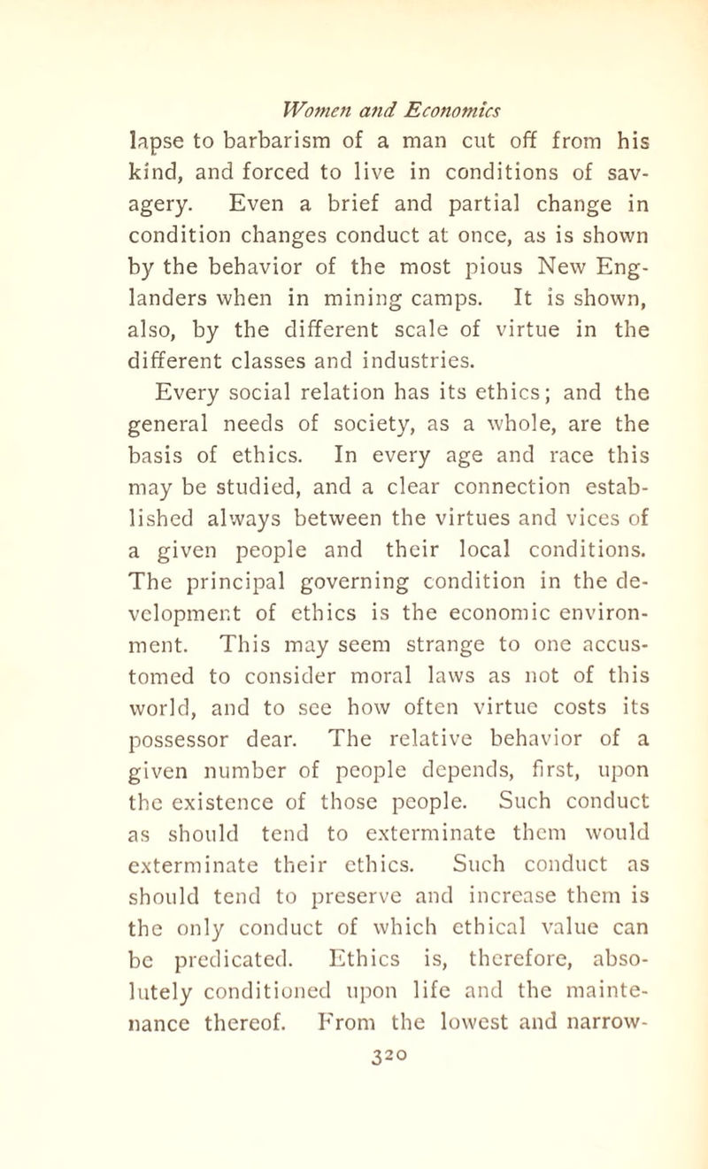 lapse to barbarism of a man cut off from his kind, and forced to live in conditions of sav¬ agery. Even a brief and partial change in condition changes conduct at once, as is shown by the behavior of the most pious New Eng¬ landers when in mining camps. It is shown, also, by the different scale of virtue in the different classes and industries. Every social relation has its ethics; and the general needs of society, as a whole, are the basis of ethics. In every age and race this may be studied, and a clear connection estab¬ lished always between the virtues and vices of a given people and their local conditions. The principal governing condition in the de¬ velopment of ethics is the economic environ¬ ment. This may seem strange to one accus¬ tomed to consider moral laws as not of this world, and to see how often virtue costs its possessor dear. The relative behavior of a given number of people depends, first, upon the existence of those people. Such conduct as should tend to exterminate them would exterminate their ethics. Such conduct as should tend to preserve and increase them is the only conduct of which ethical value can be predicated. Ethics is, therefore, abso¬ lutely conditioned upon life and the mainte¬ nance thereof. From the lowest and narrow - 32°