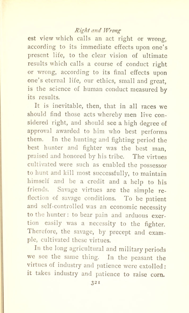 Right and Wrong est view which calls an act right or wrong, according to its immediate effects upon one’s present life, to the clear vision of ultimate results which calls a course of conduct right or wrong, according to its final effects upon one’s eternal life, our ethics, small and great, is the science of human conduct measured by its results. It is inevitable, then, that in all races we should find those acts whereby men live con¬ sidered right, and should see a high degree of approval awarded to him who best performs them. In the hunting and fighting period the best hunter and fighter was the best man, praised and honored by his tribe. The virtues cultivated were such as enabled the possessor to hunt and kill most successfully, to maintain himself and be a credit and a help to his friends. Savage virtues are the simple re¬ flection of savage conditions. To be patient and self-controlled was an economic necessity to the hunter: to bear pain and arduous exer¬ tion easily was a necessity to the fighter. Therefore, the savage, by precept and exam¬ ple, cultivated these virtues. In the long agricultural and military periods we see the same thing. In the peasant the virtues of industry and patience were extolled: it takes industry and patience to raise corn.