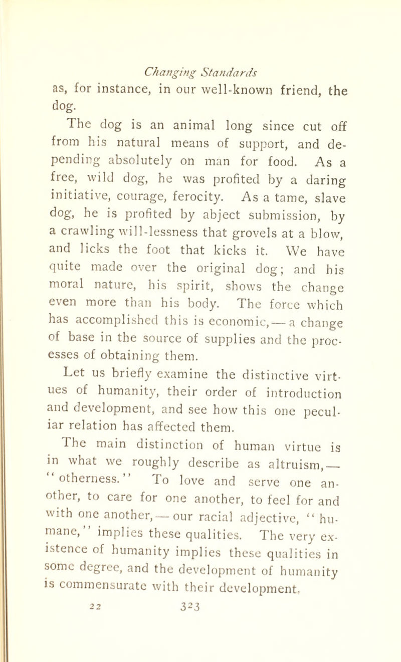 Changing Standards as, for instance, in our well-known friend, the dog. The dog is an animal long since cut off from his natural means of support, and de¬ pending absolutely on man for food. As a free, wild dog, he was profited by a daring initiative, courage, ferocity. As a tame, slave dog, he is profited by abject submission, by a crawling will-lessness that grovels at a blow, and licks the foot that kicks it. We have quite made over the original dog; and his moral nature, his spirit, shows the change even more than his body. The force which has accomplished this is economic,— a change of base in the source of supplies and the proc¬ esses of obtaining them. Let us briefly examine the distinctive virt¬ ues of humanity, their order of introduction and development, and see how this one pecul¬ iar relation has affected them. I he main distinction of human virtue is in what we roughly describe as altruism,_ otherness. To love and serve one an¬ other, to care for one another, to feel for and with one another,— our racial adjective, “hu¬ mane,” implies these qualities. The very ex¬ istence of humanity implies these qualities in some degree, and the development of humanity is commensurate with their development-