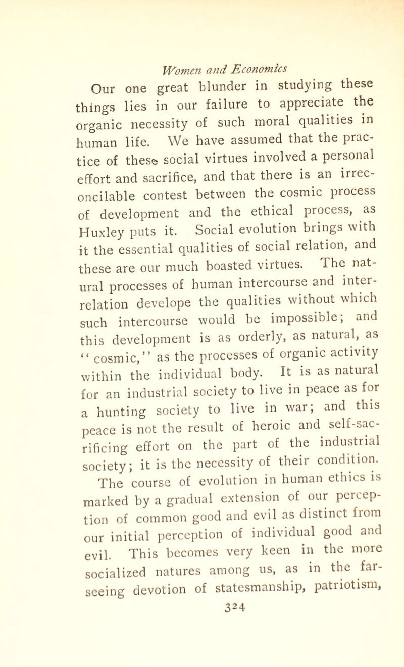 Our one great blunder in studying these things lies in our failure to appreciate the organic necessity of such moral qualities in human life. We have assumed that the prac¬ tice of these social virtues involved a personal effort and sacrifice, and that there is an irrec¬ oncilable contest between the cosmic process of development and the ethical process, as Huxley puts it. Social evolution brings with it the essential qualities of social relation, and these are our much boasted virtues. The nat¬ ural processes of human intercourse and inter¬ relation develope the qualities without which such intercourse would be impossible; and this development is as orderly, as natural, as “ cosmic,” as the processes of organic activity within the individual body. It is as natural for an industrial society to live in peace as for a hunting society to live in war; and this peace is not the result of heroic and self-sac¬ rificing effort on the part of the industrial society; it is the necessity of their condition. The course of evolution in human ethics is marked by a gradual extension of our percep¬ tion of common good and evil as distinct from our initial perception of individual good and evil. This becomes very keen in the more socialized natures among us, as in the far- seeing devotion of statesmanship, patriotism,