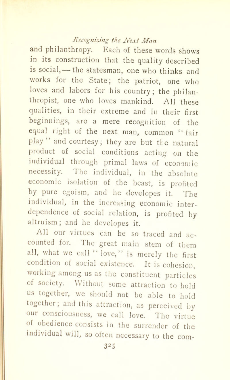 Recognizing the Next Man and philanthropy. Each of these words shows in its construction that the quality described is social,— the statesman, one who thinks and works for the State; the patriot, one who loves and labors for his country; the philan¬ thropist, one who loves mankind. All these qualities, in their extreme and in their first beginnings, are a mere recognition of the equal right of the next man, common “ fair play” and courtesy; they are but the natural product of social conditions acting on the individual through primal laws of economic necessity. 'I he individual, in the absolute economic isolation of the beast, is profited by pure egoism, and he developes it. The individual, in the increasing economic inter¬ dependence of social relation, is profited by altruism ; and he developes it. All our virtues can be so traced and ac¬ counted for. Ihe great main stem of them all, what we call “ love,” is merely the first condition of social existence. It is cohesion, working among us as the constituent particles of society. Without some attraction to hold us together, we should not be able to hold together, and this attraction, as perceived by our consciousness, we call love. The virtue of obedience consists in the surrender of the individual will, so often necessary to the corn-