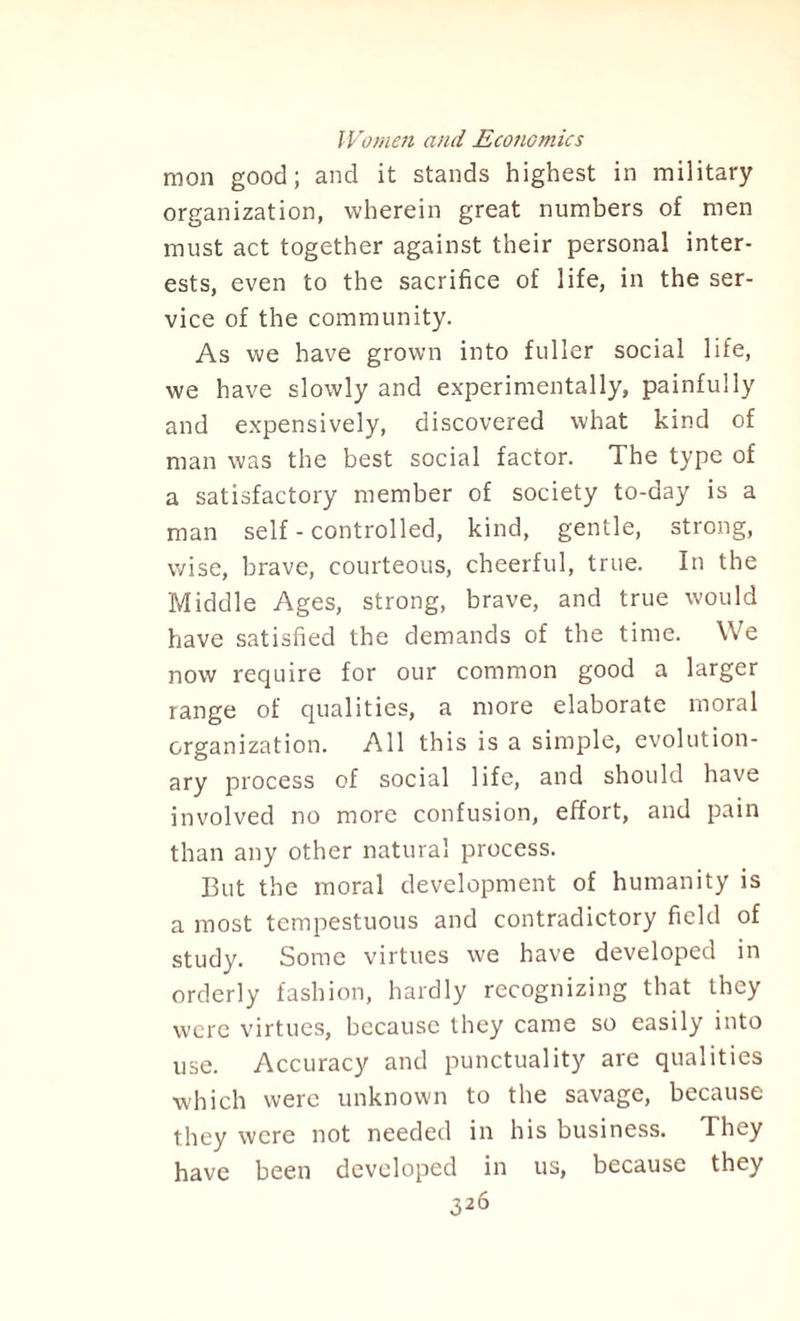 mon good; and it stands highest in military organization, wherein great numbers of men must act together against their personal inter¬ ests, even to the sacrifice of life, in the ser¬ vice of the community. As we have grown into fuller social life, we have slowly and experimentally, painfully and expensively, discovered what kind of man was the best social factor. The type of a satisfactory member of society to-day is a man self - controlled, kind, gentle, strong, wise, brave, courteous, cheerful, true. In the Middle Ages, strong, brave, and true would have satisfied the demands of the time. We now require for our common good a larger range of qualities, a more elaborate moral organization. All this is a simple, evolution¬ ary process of social life, and should have involved no more confusion, effort, and pain than any other natural process. But the moral development of humanity is a most tempestuous and contradictory field of study. Some virtues we have developed in orderly fashion, hardly recognizing that they were virtues, because they came so easily into use. Accuracy and punctuality are qualities which were unknown to the savage, because they were not needed in his business. They have been developed in us, because they
