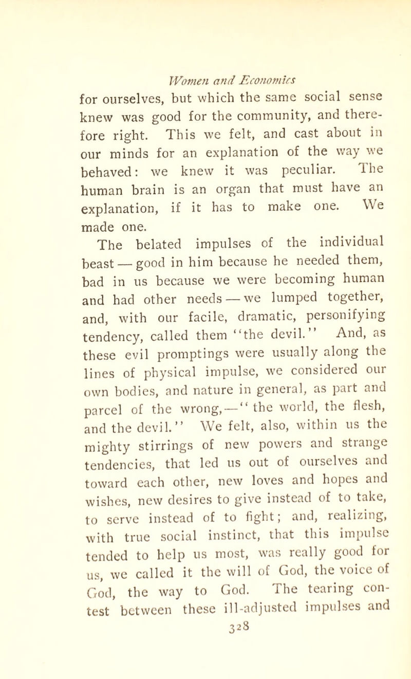 for ourselves, but which the same social sense knew was good for the community, and there¬ fore right. This we felt, and cast about in our minds for an explanation of the way we behaved: we knew it was peculiar. The human brain is an organ that must have an explanation, if it has to make one. Vie made one. The belated impulses of the individual keast — good in him because he needed them, bad in us because we were becoming human and had other needs —we lumped together, and, with our facile, dramatic, personifying tendency, called them “the devil.’’ And, as these evil promptings were usually along the lines of physical impulse, we considered our own bodies, and nature in general, as part and parcel of the wrong, — “ the world, the flesh, and the devil.’’ We felt, also, within us the mighty stirrings of new powers and strange tendencies, that led us out of ourselves and toward each other, new loves and hopes and wishes, new desires to give instead of to take, to serve instead of to fight; and, realizing, with true social instinct, that this impulse tended to help us most, was really good for us, we called it the will of God, the voice of God, the way to God. The tearing con¬ test between these ill-adjusted impulses and
